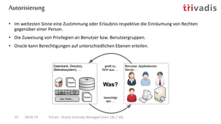 Autorisierung
28.05.19 TriCast - Oracle Centrally Managed Users 18c / 19c10
• Im weitesten Sinne eine Zustimmung oder Erlaubnis respektive die Einräumung von Rechten
gegenüber einer Person.
• Die Zuweisung von Privilegien an Benutzer bzw. Benutzergruppen.
• Oracle kann Berechtigungen auf unterschiedlichen Ebenen erteilen.
 