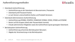 Authentifizierungsmethoden
28.05.19 TriCast - Oracle Centrally Managed Users 18c / 19c11
• Datenbank Authentifizierung
• Authentifizierung an der Datenbank mit Benutzername / Passworte
• Datenbank prüft Password Hashes
• je nach Version unterschiedliche Hashes und Protokoll Versionen.
• Datenbank Administratoren Authentifizierung
• Authentifizierung SYSDBA, SYSOPER, SYSBACKUP, SYSRAC, SYSDG, SYSKM und SYSASM
• Basiert auf OS Gruppen (lokal) oder Passwortdatei (remote)
• Erlaubt administrative Tätigkeiten sowie die Authentifizierung bei gestoppter Datenbank
• Betriebssystem Authentifizierung
• Authentifizierung anhand des Betriebssystem Benutzers
• Abgabe der Verantwortung an das Betriebssystem
 
