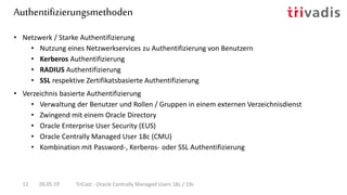 Authentifizierungsmethoden
28.05.19 TriCast - Oracle Centrally Managed Users 18c / 19c12
• Netzwerk / Starke Authentifizierung
• Nutzung eines Netzwerkservices zu Authentifizierung von Benutzern
• Kerberos Authentifizierung
• RADIUS Authentifizierung
• SSL respektive Zertifikatsbasierte Authentifizierung
• Verzeichnis basierte Authentifizierung
• Verwaltung der Benutzer und Rollen / Gruppen in einem externen Verzeichnisdienst
• Zwingend mit einem Oracle Directory
• Oracle Enterprise User Security (EUS)
• Oracle Centrally Managed User 18c (CMU)
• Kombination mit Password-, Kerberos- oder SSL Authentifizierung
 
