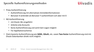 Spezielle Authentifizierungsmethoden
28.05.19 TriCast - Oracle Centrally Managed Users 18c / 19c13
• Proxy Authentifizierung
• Authentifizierung mit alternativen Anmeldeinformationen
• Benutzer X verbindet als Benutzer Y authentifiziert sich aber mit X
• NO Authentifizierung
• mit Oracle 18c eingeführt
• Schema only Accounts
• Keine Authentifizierung und somit kein Logon möglich
• Für Applikationsschemas
• Claim basierte Authentifizierung wie SAML, OAuth, etc. sowie Two-Factor Authentifizierung sind mit
Oracle Datenbanken direkt nicht möglich.
 