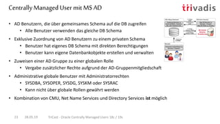 Centrally Managed User mit MS AD
28.05.19 TriCast - Oracle Centrally Managed Users 18c / 19c23
• AD Benutzern, die über gemeinsames Schema auf die DB zugreifen
• Alle Benutzer verwenden das gleiche DB Schema
• Exklusive Zuordnung von AD Benutzern zu einem privaten Schema
• Benutzer hat eigenes DB Schema mit direkten Berechtigungen
• Benutzer kann eigene Datenbankobjekte erstellen und verwalten
• Zuweisen einer AD Gruppe zu einer globalen Rolle
• Vergabe zusätzlicher Rechte aufgrund der AD-Gruppenmitgliedschaft
• Administrative globale Benutzer mit Administratorrechten
• SYSDBA, SYSOPER, SYSDG, SYSKM oder SYSRAC
• Kann nicht über globale Rollen gewährt werden
• Kombination von CMU, Net Name Services und Directory Services ist möglich
 