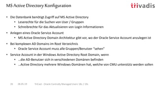 MS Active Directory Konfiguration
28.05.19 TriCast - Oracle Centrally Managed Users 18c / 19c26
• Die Datenbank benötigt Zugriff auf MS Active Directory
• Leserechte für die Suchen von User / Gruppen
• Schreibrechte für das Aktualisieren von Login Informationen
• Anlegen eines Oracle Service Account
• MS Active Directory Domain Architektur gibt vor, wo der Oracle Service Account anzulegen ist
• Bei komplexen AD Domains im Root Verzeichnis
• Oracle Service Account muss alle Gruppen/Benutzer “sehen”
• Service Account in der Windows Active Directory Root Domain, wenn
• …die AD-Benutzer sich in verschiedenen Domänen befinden
• …Active Directory mehrere Windows-Domänen hat, welche von CMU unterstütz werden sollen
 