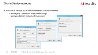 Oracle Service Account
28.05.19 TriCast - Oracle Centrally Managed Users 18c / 19c27
• Ein Oracle Service Account für mehrere CMU Datenbanken
• Nicht jede Datenbank mit CMU benötigt
zwingend einen individuellen Account
 