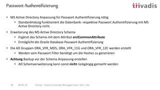 Passwort Authentifizierung
28.05.19 TriCast - Oracle Centrally Managed Users 18c / 19c28
• MS Active Directory Anpassung für Passwort Authentifizierung nötig
• Standardmässig funktioniert die Datenbank- respektive Passwort Authentifizierung mit MS
Active Directory nicht.
• Erweiterung des MS Active Directory Schema
• Ergänzt das Schema mit dem Attribut orclCommonAttribute
• Ermöglicht die Oracle Database Passwort Authentifizierung
• Die AD Gruppen ORA_VFR_MD5, ORA_VFR_11G und ORA_VFR_12C werden erstellt
• Werden vom Passwort Filter benötigt um die Hashes zu generieren
• Achtung Backup vor der Schema Anpassung erstellen
• AD Schemaerweiterung kann sonst nicht rückgängig gemacht werden
 