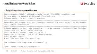 • Beispiel Ausgabe von opwdintg.exe
Administrator@AD:C:u00apporaclework [CL18300] opwdintg.exe
Do you want to extend AD schema? [Yes/No]:yes
Schema master is ad.trivadislabs.com
==========================================================================
Extending AD schema with orclCommonAttribute for user object in AD domain:
DC=trivadislabs,DC=com
==========================================================================
Schema extension for this domain will be permanent. Continue?[Yes/No]:yes
Connecting to "ad.trivadislabs.com"
Logging in as current user using SSPI
Importing directory from file "etadschm.ldf"
Loading entries.....
4 entries modified successfully.
The command has completed successfully
.
Done. Press Enter to continue...
InstallationPassword Filter
28.05.19 TriCast - Oracle Centrally Managed Users 18c / 19c29
 
