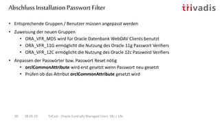 Abschluss InstallationPasswort Filter
28.05.19 TriCast - Oracle Centrally Managed Users 18c / 19c30
• Entsprechende Gruppen / Benutzer müssen angepasst werden
• Zuweisung der neuen Gruppen
• ORA_VFR_MD5 wird für Oracle Datenbank WebDAV Clients benutzt
• ORA_VFR_11G ermöglicht die Nutzung des Oracle 11g Passwort Verifiers
• ORA_VFR_12C ermöglicht die Nutzung des Oracle 12c Password Verifiers
• Anpassen der Passwörter bzw. Passwort Reset nötig
• orclCommonAttribute wird erst gesetzt wenn Passwort neu gesetzt
• Prüfen ob das Attribut orclCommonAttribute gesetzt wird
 
