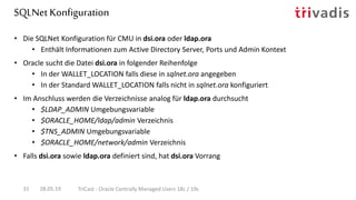 SQLNet Konfiguration
28.05.19 TriCast - Oracle Centrally Managed Users 18c / 19c31
• Die SQLNet Konfiguration für CMU in dsi.ora oder ldap.ora
• Enthält Informationen zum Active Directory Server, Ports und Admin Kontext
• Oracle sucht die Datei dsi.ora in folgender Reihenfolge
• In der WALLET_LOCATION falls diese in sqlnet.ora angegeben
• In der Standard WALLET_LOCATION falls nicht in sqlnet.ora konfiguriert
• Im Anschluss werden die Verzeichnisse analog für ldap.ora durchsucht
• $LDAP_ADMIN Umgebungsvariable
• $ORACLE_HOME/ldap/admin Verzeichnis
• $TNS_ADMIN Umgebungsvariable
• $ORACLE_HOME/network/admin Verzeichnis
• Falls dsi.ora sowie ldap.ora definiert sind, hat dsi.ora Vorrang
 