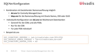 • Kombination mit bestehender Namensauflösung möglich
• dsi.ora für Centrally Managed Users
• ldap.ora für die Namensauflösung mit Oracle Names, OID oder OUD
• Individuelle Konfiguration von dsi.ora bei Multitenant Datenbanken
• Generell für die CDBs und alle PDBs
• Nur für die CDB
• Für jede PDB individuell
• Beispiel dsi.ora
DSI_DIRECTORY_SERVERS = (ad.trivadislabs.com:389:636)
DSI_DEFAULT_ADMIN_CONTEXT = "dc=trivadislabs,dc=com"
DSI_DIRECTORY_SERVER_TYPE = AD
SQLNet Konfiguration
28.05.19 TriCast - Oracle Centrally Managed Users 18c / 19c32
 