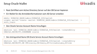 • Den Oracle Service Account Name hinzufügen
• Root Zertifikat vom Active Directory Server auf den DB Server kopieren
• Ein Wallet für die Anmeldeinformationen vom AD Server erstellen
mkdir $ORACLE_BASE/admin/$ORACLE_SID/wallet
orapki wallet create -wallet $ORACLE_BASE/admin/$ORACLE_SID/wallet -
auto_login
mkstore -wrl $ORACLE_BASE/admin/$ORACLE_SID/wallet -createEntry
ORACLE.SECURITY.USERNAME oracle
Setup OracleWallet
28.05.19 TriCast - Oracle Centrally Managed Users 18c / 19c33
• Den distinguished Name DN Oracle Service Account Name hinzufügen
mkstore -wrl $ORACLE_BASE/admin/$ORACLE_SID/wallet -createEntry
ORACLE.SECURITY.DN CN=oracle,CN=Users,DC=trivadislabs,DC=com
 