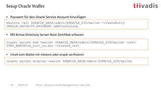 • MS Active Directory Server Root Zertifikat erfassen
• Passwort für den Oracle Service Account hinzufügen
mkstore -wrl $ORACLE_BASE/admin/$ORACLE_SID/wallet -createEntry
ORACLE.SECURITY.PASSWORD LAB01schulung
orapki wallet add -wallet $ORACLE_BASE/admin/$ORACLE_SID/wallet -cert
$TNS_ADMIN/ad_root_ca.cer -trusted_cert
Setup OracleWallet
28.05.19 TriCast - Oracle Centrally Managed Users 18c / 19c34
• Inhalt vom Wallet mit mkstore oder orapki verifizieren
orapki wallet display -wallet $ORACLE_BASE/admin/$ORACLE_SID/wallet
 