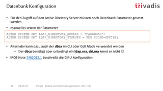 • Alternativ kann dazu auch der dbca im CLI oder GUI Mode verwendet werden
• Der dbca benötigt aber unbedingt ein ldap.ora, dsi.ora kennt er nicht 
• MOS Note 2462012.1 beschreibt die CMU Konfiguration
ALTER SYSTEM SET LDAP_DIRECTORY_ACCESS = 'PASSWORD';
ALTER SYSTEM SET LDAP_DIRECTORY_SYSAUTH = YES SCOPE=SPFILE;
Datenbank Konfiguration
28.05.19 TriCast - Oracle Centrally Managed Users 18c / 19c35
• Für den Zugriff auf den Active Directory Server müssen noch Datenbank Parameter gesetzt
werden
• Manuelles setzen der Parameter
 