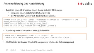 • Zuordnung einer AD Gruppe zu einer globalen Rolle
• Zuordnen einer AD Gruppe zu einem shared globalen DB Benutzer
• Entspricht einem global shared Schema in EUS
• Die AD Benutzer „teilen“ sich das Datenbank Schema
CREATE USER tvd_global_users IDENTIFIED GLOBALLY AS 'CN=Trivadis LAB
Users,OU=Groups,DC=trivadislabs,DC=com’;
GRANT create session TO tvd_global_users ;
GRANT SELECT ON v_$session TO tvd_global_users ;
CREATE ROLE management IDENTIFIED GLOBALLY AS
'CN=Trivadis LAB Management,OU=Groups,DC=trivadislabs,DC=com';
Authentifizierung und Autorisierung
28.05.19 TriCast - Oracle Centrally Managed Users 18c / 19c37
• Alle Mitglieder der Gruppe Trivadis LAB Management erhalten die Rolle management
 