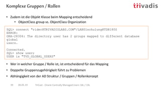 • Zudem ist die Objekt Klasse beim Mapping entscheidend
• ObjectClass group vs. ObjectClass Organization
SQL> connect "rider@TRIVADISLABS.COM"/LAB01schulung@TDB180S
ERROR:
ORA-28306: The directory user has 2 groups mapped to different database
global
users.
Connected.
SQL> show user;
USER is "TVD_GLOBAL_USERS"
Komplexe Gruppen / Rollen
28.05.19 TriCast - Oracle Centrally Managed Users 18c / 19c39
• Wer in welcher Gruppe / Rolle ist, ist entscheidend für das Mapping
• Doppelte Gruppenzugehörigkeit führt zu Problemen
• Abhängigkeit von der AD Struktur / Gruppen / Rollenkonzept
 