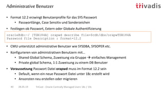 • Format 12.2 erzwingt Benutzerprofile für das SYS Passwort
• Passwortlänge, Case Sensitiv und Sonderzeichen
• Festlegen ob Passwort, Extern oder Globale Authentifizierung
oracle@db:~/ [TDB184A] orapwd describe file=$cdh/dbs/orapwTDB184A
Password file Description : format=12.2
Administrative Benutzer
28.05.19 TriCast - Oracle Centrally Managed Users 18c / 19c40
• CMU unterstützt administrative Benutzer wie SYSDBA, SYSOPER etc.
• Konfigurieren von administrativen Benutzern mit…
• Shared Global Schema, Zuweisung via Gruppe  einfaches Management
• Private global Schema, 1:1 Zuweisung zu einem DB Benutzer
• Voraussetzung Passwort Datei orapwd muss im Format 12.2 sein
• Default, wenn ein neue Passwort Datei unter 18c erstellt wird
• Ansonsten neu erstellen oder migrieren
 