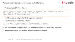 • Alle Benutzer der Gruppe Trivadis LAB DB Admins können sich als SYSDBA anmelden
• Arbeiten als SYSDBA mit zentraler Benutzerverwaltung möglich
• Verbindung als SYSDBA aufbauen
CREATE USER tvd_global_dba IDENTIFIED GLOBALLY AS 'CN=Trivadis LAB DB
Admins,OU=Groups,DC=trivadislabs,DC=com';
GRANT SYSDBA TO tvd_global_dba;
connect "fleming@TRIVADISLABS.COM"@TDB184A AS SYSDBA
AdministrativeBenutzermit SharedGlobal Schema
28.05.19 TriCast - Oracle Centrally Managed Users 18c / 19c41
• Im AD muss eine entsprechende Gruppe vorhanden sein
• Erstellen eines Shared Global Schema
 