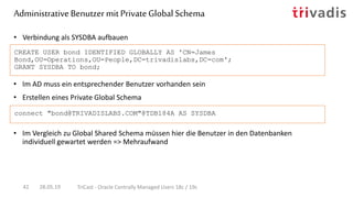 • Im AD muss ein entsprechender Benutzer vorhanden sein
• Erstellen eines Private Global Schema
• Verbindung als SYSDBA aufbauen
CREATE USER bond IDENTIFIED GLOBALLY AS 'CN=James
Bond,OU=Operations,OU=People,DC=trivadislabs,DC=com';
GRANT SYSDBA TO bond;
connect "bond@TRIVADISLABS.COM"@TDB184A AS SYSDBA
AdministrativeBenutzermit PrivateGlobal Schema
28.05.19 TriCast - Oracle Centrally Managed Users 18c / 19c42
• Im Vergleich zu Global Shared Schema müssen hier die Benutzer in den Datenbanken
individuell gewartet werden => Mehraufwand
 