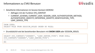 • Grundsätzlich wie bei bestehenden Benutzern mit SHOW USER oder SESSION_ROLES.
• Detaillierte Informationen im Session Kontext USERENV
• Abfragen mit der Funktion SYS_CONTEXT
• CURRENT_SCHEMA, CURRENT_USER, SESSION_USER, AUTHENTICATION_METHOD,
AUTHENTICATED_IDENTITY, ENTERPRISE_IDENTITY, IDENTIFICATION_TYPE,
LDAP_SERVER_TYPE
SHOW USER;
SELECT ROLE FROM SESSION_ROLES ORDER BY ROLE;
SELECT SYS_CONTEXT('USERENV', 'LDAP_SERVER_TYPE') FROM DUAL;
SYS_CONTEXT('USERENV','LDAP_SERVER_TYPE')
---------------------------------------------------------------
AD
Informationen zu CMU Benutzer
28.05.19 TriCast - Oracle Centrally Managed Users 18c / 19c43
 