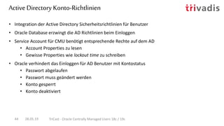 Active Directory Konto-Richtlinien
28.05.19 TriCast - Oracle Centrally Managed Users 18c / 19c44
• Integration der Active Directory Sicherheitsrichtlinien für Benutzer
• Oracle Database erzwingt die AD Richtlinien beim Einloggen
• Service Account für CMU benötigt entsprechende Rechte auf dem AD
• Account Properties zu lesen
• Gewisse Properties wie lockout time zu schreiben
• Oracle verhindert das Einloggen für AD Benutzer mit Kontostatus
• Passwort abgelaufen
• Passwort muss geändert werden
• Konto gesperrt
• Konto deaktiviert
 
