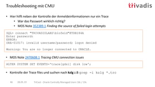 • MOS Note 2470608.1 Tracing CMU connection issues
• Hier hilft neben der Kontrolle der Anmeldeinformationen nur ein Trace
• War das Passwort wirklich richtig?
• MOS Note 352389.1 Finding the source of failed login attempts
SQL> connect "TRIVADISLABSblofeld"@TDB184A
Enter password:
ERROR:
ORA-01017: invalid username/password; logon denied
Warning: You are no longer connected to ORACLE.
ALTER SYSTEM SET EVENTS='trace[gdsi] disk low';
Troubleshooting mit CMU
28.05.19 TriCast - Oracle Centrally Managed Users 18c / 19c46
• Kontrolle der Trace files und suchen nach kzlg z.B grep -i kzlg *.trc
 