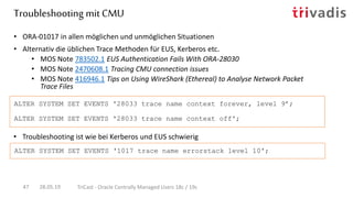 • Troubleshooting ist wie bei Kerberos und EUS schwierig
• ORA-01017 in allen möglichen und unmöglichen Situationen
• Alternativ die üblichen Trace Methoden für EUS, Kerberos etc.
• MOS Note 783502.1 EUS Authentication Fails With ORA-28030
• MOS Note 2470608.1 Tracing CMU connection issues
• MOS Note 416946.1 Tips on Using WireShark (Ethereal) to Analyse Network Packet
Trace Files
ALTER SYSTEM SET EVENTS '28033 trace name context forever, level 9’;
ALTER SYSTEM SET EVENTS '28033 trace name context off';
ALTER SYSTEM SET EVENTS '1017 trace name errorstack level 10';
Troubleshooting mit CMU
28.05.19 TriCast - Oracle Centrally Managed Users 18c / 19c47
 