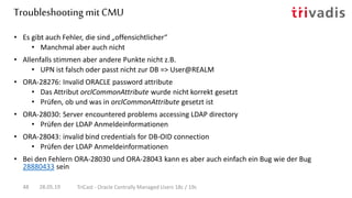 Troubleshooting mit CMU
28.05.19 TriCast - Oracle Centrally Managed Users 18c / 19c48
• Es gibt auch Fehler, die sind „offensichtlicher“
• Manchmal aber auch nicht
• Allenfalls stimmen aber andere Punkte nicht z.B.
• UPN ist falsch oder passt nicht zur DB => User@REALM
• ORA-28276: Invalid ORACLE password attribute
• Das Attribut orclCommonAttribute wurde nicht korrekt gesetzt
• Prüfen, ob und was in orclCommonAttribute gesetzt ist
• ORA-28030: Server encountered problems accessing LDAP directory
• Prüfen der LDAP Anmeldeinformationen
• ORA-28043: invalid bind credentials for DB-OID connection
• Prüfen der LDAP Anmeldeinformationen
• Bei den Fehlern ORA-28030 und ORA-28043 kann es aber auch einfach ein Bug wie der Bug
28880433 sein
 