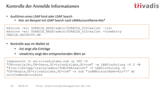 • Kontrolle was im Wallet ist
• -list zeigt alle Einträge
• -viewEntry zeigt den entsprechenden Wert an
• Ausführen eines LDAP bind oder LDAP Search
• Hier am Beispiel mit LDAP Search nach sAMAccountName=blo*
mkstore -wrl $ORACLE_BASE/admin/$ORACLE_SID/wallet –list
mkstore -wrl $ORACLE_BASE/admin/$ORACLE_SID/wallet -viewEntry
ORACLE.SECURITY.DN
ldapsearch -h ad.trivadislabs.com -p 389 -D
"CN=oracle18c,CN=Users,DC=trivadislabs,DC=com" -w LAB01schulung -U 2 -W
"file:/u00/app/oracle/admin/TDB184A/wallet" -P LAB01schulung -b
"OU=People,DC=trivadislabs,DC=com" -s sub "(sAMAccountName=blo*)" dn
orclCommonAttribute
Kontrolle der Anmelde Informationen
28.05.19 TriCast - Oracle Centrally Managed Users 18c / 19c49
 