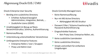 Abgrenzung Oracle EUS / CMU
28.05.19 TriCast - Oracle Centrally Managed Users 18c / 19c51
Oracle Enterprise User Security
- Benötig eine zusätzliches Directory
• Erhöhter Aufwand bezüglich
Administration, Integration, Betrieb, …
• Zusätzliche Lizenz (ODSP)
+ Unabhängigkeit im Bezug auf Basis
Verzeichnisstruktur, Schema, Authentifizierung
+ Namensauflösung
+ Unterstützung unterschiedlicher Verzeichnisse
+ Umfangreiche Enterprise Features
• Enterprise Rollen / User / Gruppen
• Proxy und Admin User
Oracle Centrally Managed Users
- Keine Namensauflösung
- Nur mit MS Active Directory
• Abhängigkeit MS AD Struktur
- Passwort Filter / Schema Erweiterung für
Password Authentifizierung
- Eingeschränkte Features
• Kein Proxy User, Enterprise Rollen, etc.
+ Keine zusätzliche Lizenzkosten
+ Keine zusätzliches Directory
+ Simple und einfach für einfachere
Umgebungen
 