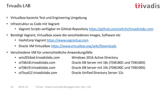 Trivadis LAB
28.05.19 TriCast - Oracle Centrally Managed Users 18c / 19c53
• Virtualbox basierte Test und Engineering Umgebung
• Infrastruktur as Code mit Vagrant
• Vagrant Scripts verfügbar im GitHub Repository https://github.com/oehrlis/trivadislabs.com
• Benötigt Vagrant, Virtualbox sowie die verschiedenen Images, Software etc
• HashiCorp Vagrant https://www.vagrantup.com
• Oracle VM Virtualbox https://www.virtualbox.org/wiki/Downloads
• Verschiedene VM für unterschiedliche Anwendungsfälle
• win2016ad.trivadislabs.com Windows 2016 Active Directory
• ol7db18.trivadislabs.com Oracle DB Server mit 18c (TDB180C und TDB180S)
• ol7db19.trivadislabs.com Oracle DB Server mit 19c (TDB190C und TDB190S)
• ol7oud12.trivadislabs.com Oracle Unified Directory Server 12c
 
