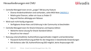 Herausforderungen mit CMU
28.05.19 TriCast - Oracle Centrally Managed Users 18c / 19c58
• Centrally Managed Users ist ein „junges“ DB Security Feature
• Diverse Kinderkrankheiten sind vorhanden, siehe MOS Note 2462012.1
• Relativ gute Chancen, selber ein Issue zu finden 
• Bug und Patches abhängig vom Release
• Wird noch nicht häufig eingesetzt
• Verfügbares Know-How und Erfahrung in der Community ist bescheiden
• Centrally Managed Users für Oracle Enterprise und Express Edition
• Weiterhin keine Lösung für Oracle Standard Edition
• Braucht es hier etwas?
• Nutzung unterschiedlicher Authentifizierungsmethoden möglich und kombinierbar
• Password Authentifizierung perfekt für die Integration in bestehende Anwendungen
• Mit Kerberos oder SSL Authentifizierung SSO möglich, keine Anpassungen AD
 