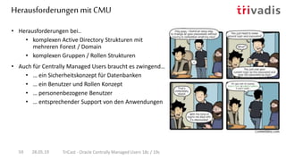 Herausforderungen mit CMU
28.05.19 TriCast - Oracle Centrally Managed Users 18c / 19c59
• Herausforderungen bei..
• komplexen Active Directory Strukturen mit
mehreren Forest / Domain
• komplexen Gruppen / Rollen Strukturen
• Auch für Centrally Managed Users braucht es zwingend…
• … ein Sicherheitskonzept für Datenbanken
• … ein Benutzer und Rollen Konzept
• … personenbezogene Benutzer
• … entsprechender Support von den Anwendungen
 