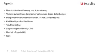 Agenda
28.05.19 TriCast - Oracle Centrally Managed Users 18c / 19c7
• Übersicht Authentifizierung und Autorisierung
• Variante zur zentralen Benutzerverwaltung von Oracle Datenbanken
• Integration von Oracle Datenbanken 18c mit Active Directory
• CMU Konfiguration Live Demo
• Troubleshooting
• Abgrenzung Oracle EUS / CMU
• Überblick Trivadis LAB
• Fazit
 