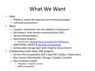 What We Want 
•Have 
–Platform, means for extension and working examples 
–Full build environment 
•Want 
–Curators: maintainers for core platform components 
–API hackers: Inter-domain communication (IDC) 
–Service VM developers 
–Accelerated Graphics 
•Paul Durrant: Multiple Device Emulators for HVM Guests 
–AMD DRTM / SKINIT & security co-processor 
–Composablestorage layer with integrity measurement 
•Collaboration with other OSS projects 
–Service VM compatibility (XCP / OpenXCI/ Qubes/ Alpine Xen) 
–New Service VMs (HalVM/ Mirage / ClickOS/ CoreOS) 
–New hardware targets 
•“Headless” mode for server 
•ARM compatibility  