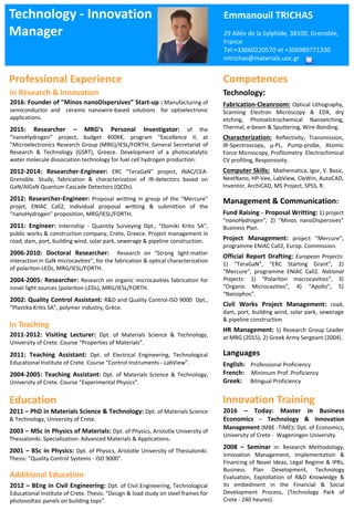 Professional Experience
Technology - Innovation
Manager
Emmanouil TRICHAS
29 Allée de la Sylphide, 38100, Grenoble,
France
Tel:+33660220570 et +306989771330
mtrichas@materials.uoc.gr
Education
2011 – PhD in Materials Science & Technology: Dpt. of Materials Science
& Technology, University of Crete.
2003 – MSc in Physics of Materials: Dpt. of Physics, Aristotle University of
Thessaloniki. Specialization: Advanced Materials & Applications.
2001 – BSc in Physics: Dpt. of Physics, Aristotle University of Thessaloniki.
Thesis: "Quality Control Systems - ISO 9000".
2016 – Today: Master in Business
Economics - Technology & Innovation
Management (MBE -TIME): Dpt. of Economics,
University of Crete - Wageningen University.
2008 – Seminar in: Research Methodology,
Innovation Management, Implementation &
Financing of Novel Ideas, Legal Regime & IPRs,
Business Plan Development, Technology
Evaluation, Exploitation of R&D Knowledge &
its embedment in the Financial & Social
Development Process, (Technology Park of
Crete - 240 heures).
Technology:
Fabrication-Cleanroom: Optical Lithography,
Scanning Electron Microscopy & EDX, dry
etching, Photoelctrochemical Nanoetching,
Thermal, e-beam & Sputtering, Wire-Bonding.
Characterization: Reflectivity, Transmission,
IR-Spectroscopy, μ-PL, Pump-probe, Atomic
Force Microscopy, Profilometry Electrochimical
CV profiling, Responsivity.
Computer Skills: Mathematica, Igor, V. Basic,
NextNano, HP-Vee, LabView, CleWin, AutoCAD,
Inventor, ArchiCAD, MS Project, SPSS, R.
Management & Communication:
Fund Raising - Proposal Writting: 1) project
“nanoHydrogen”, 2) "Minos nanoDispersives”
Business Plan.
Project Management: project “Mercure”,
programme ENIAC Call2, Europ. Commission.
Official Report Drafting: European Projects:
1) “TeraGaN”, “ERC Starting Grant”, 2)
“Mercure”, programme ENIAC Call2. National
Projects: 1) “Polariton macrocavities”, 3)
“Organic Microcavities”, 4) “Apollo”, 5)
“Nanophos”.
Civil Works Project Management: road,
dam, port, building wind, solar park, sewerage
& pipeline construction
HR Management: 1) Research Group Leader
at MRG (2015), 2) Greek Army Sergeant (2004).
Languages
English: Professional Proficiency
French: Minimum Prof. Proficiency
Greek: Bilingual Proficiency
Competences
Innovation Training
2016: Founder of "Minos nanoDispersives” Start-up : Manufacturing of
semiconductor and ceramic nanowire-based solutions for optoelectronic
applications.
2015: Researcher – MRG’s Personal Investigator: of the
“nanoHydrogen” project, budget 400K€, program “Excellence II, at
”Microelectronics Research Group (MRG)/IESL/FORTH, General Secretariat of
Research & Technology (GSRT), Greece. Development of a photocatalytic
water molecule dissociation technology for fuel cell hydrogen production.
2012-2014: Researcher-Engineer: ERC “TeraGaN” project, INAC/CEA-
Grenoble. Study, fabrication & characterization of IR-detectors based on
GaN/AlGaN Quantum Cascade Detectors (QCDs).
2012: Researcher-Engineer: Proposal writting in group of the “Mercure”
projet, ENIAC Call2, individual proposal writting & submittion of the
“nanoHydrogen” proposition, MRG/IESL/FORTH.
2011: Engineer: Internship - Quantity Surveying Dpt., “Domiki Kritis SA”,
public works & construction company, Crete, Greece. Project management in
road, dam, port, building wind, solar park, sewerage & pipeline construction.
2006-2010: Doctoral Researcher: Research on “Strong light-matter
interaction in GaN microcavities”, for the fabrication & optical characterization
of polariton-LEDs, MRG/IESL/FORTH.
2004-2005: Researcher: Research on organic microcavities fabrication for
novel light sources (polariton-LEDs), MRG/IESL/FORTH.
2002: Quality Control Assistant: R&D and Quality Control-ISO 9000 Dpt.,
“Plastika Kritis SA”, polymer industry, Grèce.
2011-2012: Visiting Lecturer: Dpt. of Materials Science & Technology,
University of Crete. Course “Properties of Materials”.
2011: Teaching Assistant: Dpt. of Electrical Engineering, Technological
Educational Institute of Crete. Course “Control Instruments - LabView”.
2004-2005: Teaching Assistant: Dpt. of Materials Science & Technology,
University of Crete. Course “Experimental Physics”.
In Teaching
2012 – BEng in Civil Engineering: Dpt. of Civil Engineering, Technological
Educational Institute of Crete. Thesis: "Design & load study on steel frames for
photovoltaic panels on building tops".
Additional Education
In Research & Innovation
 