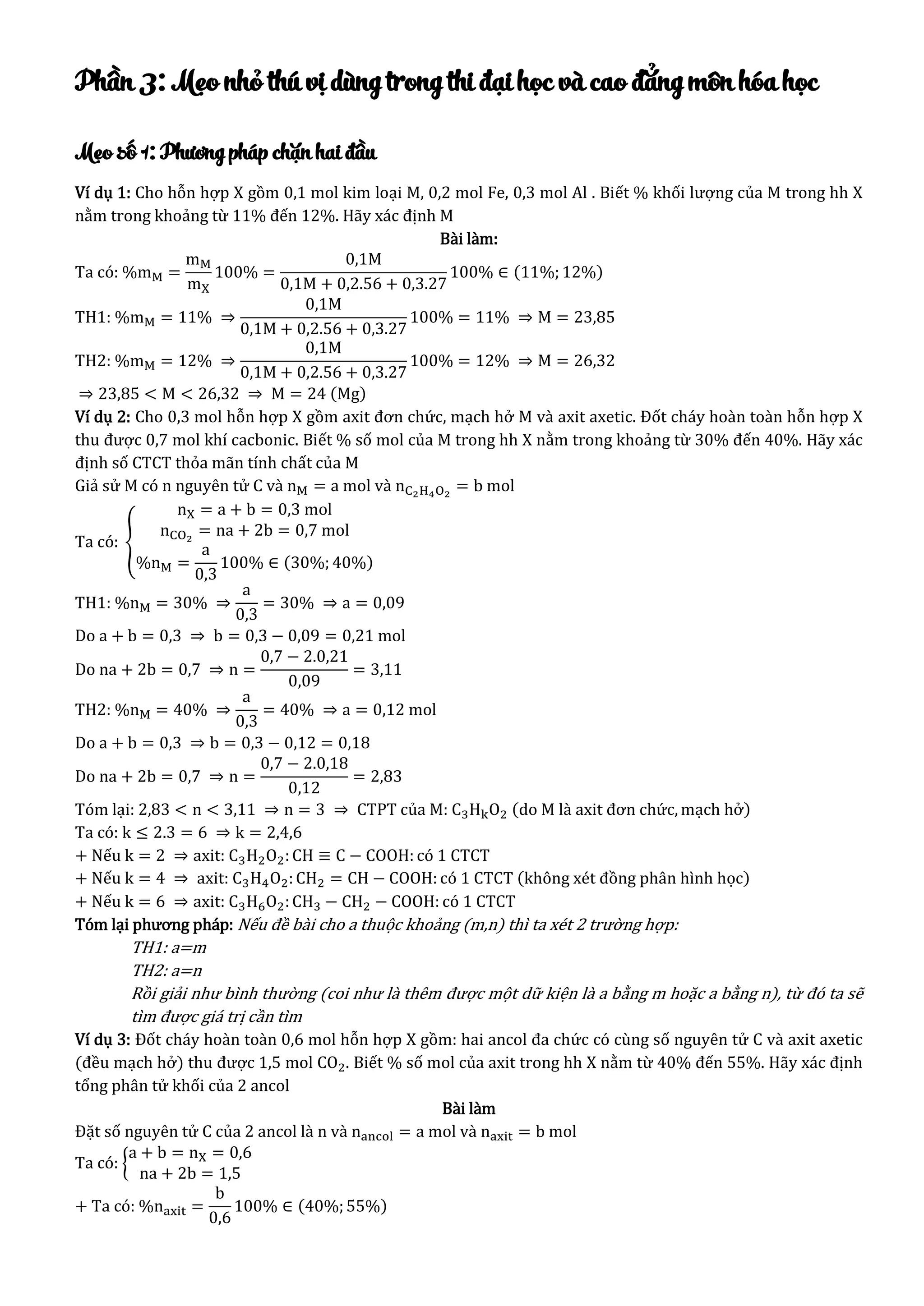 Phần 3: Mẹo nhỏ thú vị dùng trong thi đại học và cao đẳng môn hóa học
Mẹo số 1: Phương pháp chặn hai đầu
Ví dụ 1: Cho hỗn hợp X gồm 0,1 mol kim loại M, 0,2 mol Fe, 0,3 mol Al . Biết % khối lượng của M trong hh X
nằm trong khoảng từ 11% đến 12%. Hãy xác định M
Bài làm:
Ta có: %mM =
mM
mX
100% =
0,1M
0,1M + 0,2.56 + 0,3.27
100% ∈ (11%; 12%)
TH1: %mM = 11% ⇒
0,1M
0,1M + 0,2.56 + 0,3.27
100% = 11% ⇒ M = 23,85
TH2: %mM = 12% ⇒
0,1M
0,1M + 0,2.56 + 0,3.27
100% = 12% ⇒ M = 26,32
⇒ 23,85 < M < 26,32 ⇒ M = 24 (Mg)
Ví dụ 2: Cho 0,3 mol hỗn hợp X gồm axit đơn chức, mạch hở M và axit axetic. Đốt cháy hoàn toàn hỗn hợp X
thu được 0,7 mol khí cacbonic. Biết % số mol của M trong hh X nằm trong khoảng từ 30% đến 40%. Hãy xác
định số CTCT thỏa mãn tính chất của M
Giả sử M có n nguyên tử C và nM = a mol và nC2H4O2
= b mol
Ta có: {
nX = a + b = 0,3 mol
nCO2
= na + 2b = 0,7 mol
%nM =
a
0,3
100% ∈ (30%; 40%)
TH1: %nM = 30% ⇒
a
0,3
= 30% ⇒ a = 0,09
Do a + b = 0,3 ⇒ b = 0,3 − 0,09 = 0,21 mol
Do na + 2b = 0,7 ⇒ n =
0,7 − 2.0,21
0,09
= 3,11
TH2: %nM = 40% ⇒
a
0,3
= 40% ⇒ a = 0,12 mol
Do a + b = 0,3 ⇒ b = 0,3 − 0,12 = 0,18
Do na + 2b = 0,7 ⇒ n =
0,7 − 2.0,18
0,12
= 2,83
Tóm lại: 2,83 < n < 3,11 ⇒ n = 3 ⇒ CTPT của M: C3HkO2 (do M là axit đơn chức, mạch hở)
Ta có: k ≤ 2.3 = 6 ⇒ k = 2,4,6
+ Nếu k = 2 ⇒ axit: C3H2O2:CH ≡ C − COOH: có 1 CTCT
+ Nếu k = 4 ⇒ axit: C3H4O2:CH2 = CH − COOH: có 1 CTCT (không xét đồng phân hình học)
+ Nếu k = 6 ⇒ axit: C3H6O2:CH3 − CH2 − COOH: có 1 CTCT
Tóm lại phương pháp: Nếu đề bài cho a thuộc khoảng (m,n) thì ta xét 2 trường hợp:
TH1: a=m
TH2: a=n
Rồi giải như bình thường (coi như là thêm được một dữ kiện là a bằng m hoặc a bằng n), từ đó ta sẽ
tìm được giá trị cần tìm
Ví dụ 3: Đốt cháy hoàn toàn 0,6 mol hỗn hợp X gồm: hai ancol đa chức có cùng số nguyên tử C và axit axetic
(đều mạch hở) thu được 1,5 mol CO2. Biết % số mol của axit trong hh X nằm từ 40% đến 55%. Hãy xác định
tổng phân tử khối của 2 ancol
Bài làm
Đặt số nguyên tử C của 2 ancol là n và nancol = a mol và naxit = b mol
Ta có: {
a + b = nX = 0,6
na + 2b = 1,5
+ Ta có: %naxit =
b
0,6
100% ∈ (40%;55%)
 