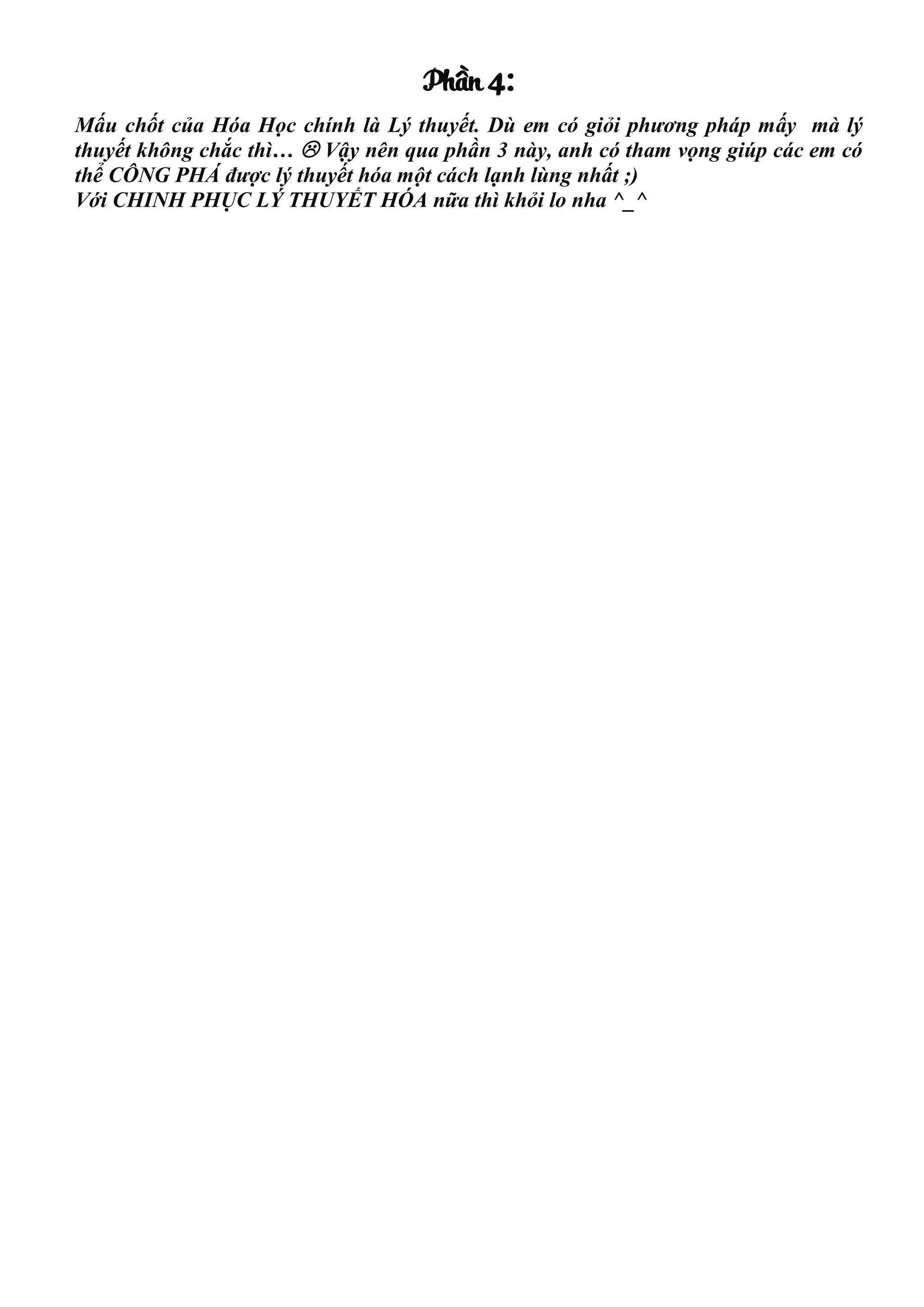 Phần 4:
Mấu chốt của Hóa Học chính là Lý thuyết. Dù em có giỏi phương pháp mấy mà lý
thuyết không chắc thì…  Vậy nên qua phần 3 này, anh có tham vọng giúp các em có
thể CÔNG PHÁ được lý thuyết hóa một cách lạnh lùng nhất ;)
Với CHINH PHỤC LÝ THUYẾT HÓA nữa thì khỏi lo nha ^_^
 