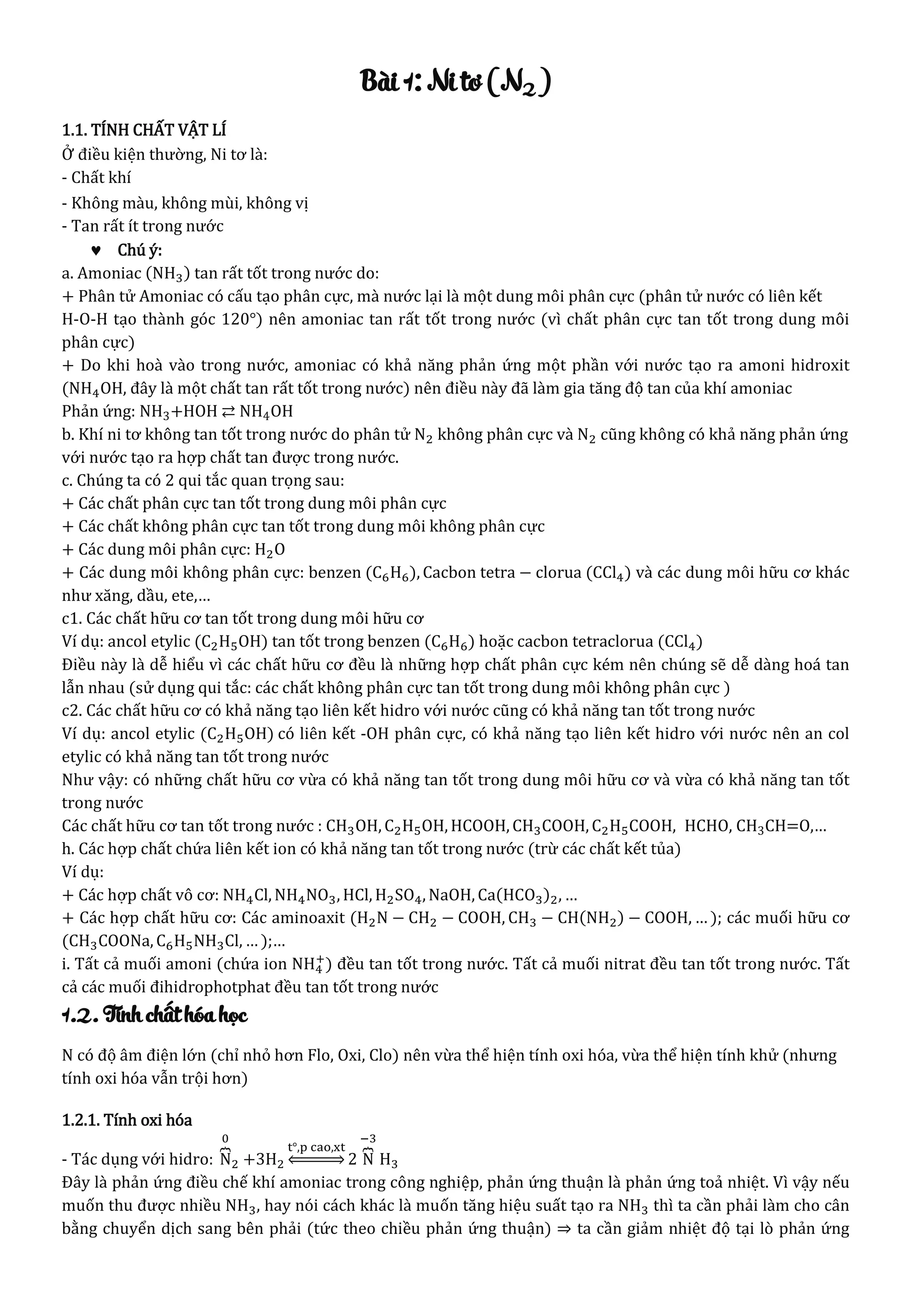 Bài 1: Ni tơ (N2)
1.1. TÍNH CHẤT VẬT LÍ
Ở điều kiện thường, Ni tơ là:
- Chất khí
- Không màu, không mùi, không vị
- Tan rất ít trong nước
 Chú ý:
a. Amoniac (NH3) tan rất tốt trong nước do:
+ Phân tử Amoniac có cấu tạo phân cực, mà nước lại là một dung môi phân cực (phân tử nước có liên kết
H-O-H tạo thành góc 120°) nên amoniac tan rất tốt trong nước (vì chất phân cực tan tốt trong dung môi
phân cực)
+ Do khi hoà vào trong nước, amoniac có khả năng phản ứng một phần với nước tạo ra amoni hidroxit
(NH4OH, đây là một chất tan rất tốt trong nước) nên điều này đã làm gia tăng độ tan của khí amoniac
Phản ứng: NH3+HOH ⇄ NH4OH
b. Khí ni tơ không tan tốt trong nước do phân tử N2 không phân cực và N2 cũng không có khả năng phản ứng
với nước tạo ra hợp chất tan được trong nước.
c. Chúng ta có 2 qui tắc quan trọng sau:
+ Các chất phân cực tan tốt trong dung môi phân cực
+ Các chất không phân cực tan tốt trong dung môi không phân cực
+ Các dung môi phân cực: H2O
+ Các dung môi không phân cực: benzen (C6H6), Cacbon tetra − clorua (CCl4) và các dung môi hữu cơ khác
như xăng, dầu, ete,…
c1. Các chất hữu cơ tan tốt trong dung môi hữu cơ
Ví dụ: ancol etylic (C2H5OH) tan tốt trong benzen (C6H6) hoặc cacbon tetraclorua (CCl4)
Điều này là dễ hiểu vì các chất hữu cơ đều là những hợp chất phân cực kém nên chúng sẽ dễ dàng hoá tan
lẫn nhau (sử dụng qui tắc: các chất không phân cực tan tốt trong dung môi không phân cực )
c2. Các chất hữu cơ có khả năng tạo liên kết hidro với nước cũng có khả năng tan tốt trong nước
Ví dụ: ancol etylic (C2H5OH) có liên kết -OH phân cực, có khả năng tạo liên kết hidro với nước nên an col
etylic có khả năng tan tốt trong nước
Như vậy: có những chất hữu cơ vừa có khả năng tan tốt trong dung môi hữu cơ và vừa có khả năng tan tốt
trong nước
Các chất hữu cơ tan tốt trong nước : CH3OH, C2H5OH, HCOOH, CH3COOH, C2H5COOH, HCHO, CH3CH=O,…
h. Các hợp chất chứa liên kết ion có khả năng tan tốt trong nước (trừ các chất kết tủa)
Ví dụ:
+ Các hợp chất vô cơ: NH4Cl, NH4NO3, HCl, H2SO4, NaOH, Ca(HCO3)2, …
+ Các hợp chất hữu cơ: Các aminoaxit (H2N − CH2 − COOH, CH3 − CH(NH2) − COOH, … ); các muối hữu cơ
(CH3COONa, C6H5NH3Cl, … );…
i. Tất cả muối amoni (chứa ion NH4
+
) đều tan tốt trong nước. Tất cả muối nitrat đều tan tốt trong nước. Tất
cả các muối đihidrophotphat đều tan tốt trong nước
1.2. Tính chất hóa học
N có độ âm điện lớn (chỉ nhỏ hơn Flo, Oxi, Clo) nên vừa thể hiện tính oxi hóa, vừa thể hiện tính khử (nhưng
tính oxi hóa vẫn trội hơn)
1.2.1. Tính oxi hóa
- Tác dụng với hidro: N⏞
0
2 +3H2
t°,p cao,xt
⇔ 2 N⏞
−3
H3
Đây là phản ứng điều chế khí amoniac trong công nghiệp, phản ứng thuận là phản ứng toả nhiệt. Vì vậy nếu
muốn thu được nhiều NH3, hay nói cách khác là muốn tăng hiệu suất tạo ra NH3 thì ta cần phải làm cho cân
bằng chuyển dịch sang bên phải (tức theo chiều phản ứng thuận) ⇒ ta cần giảm nhiệt độ tại lò phản ứng
 