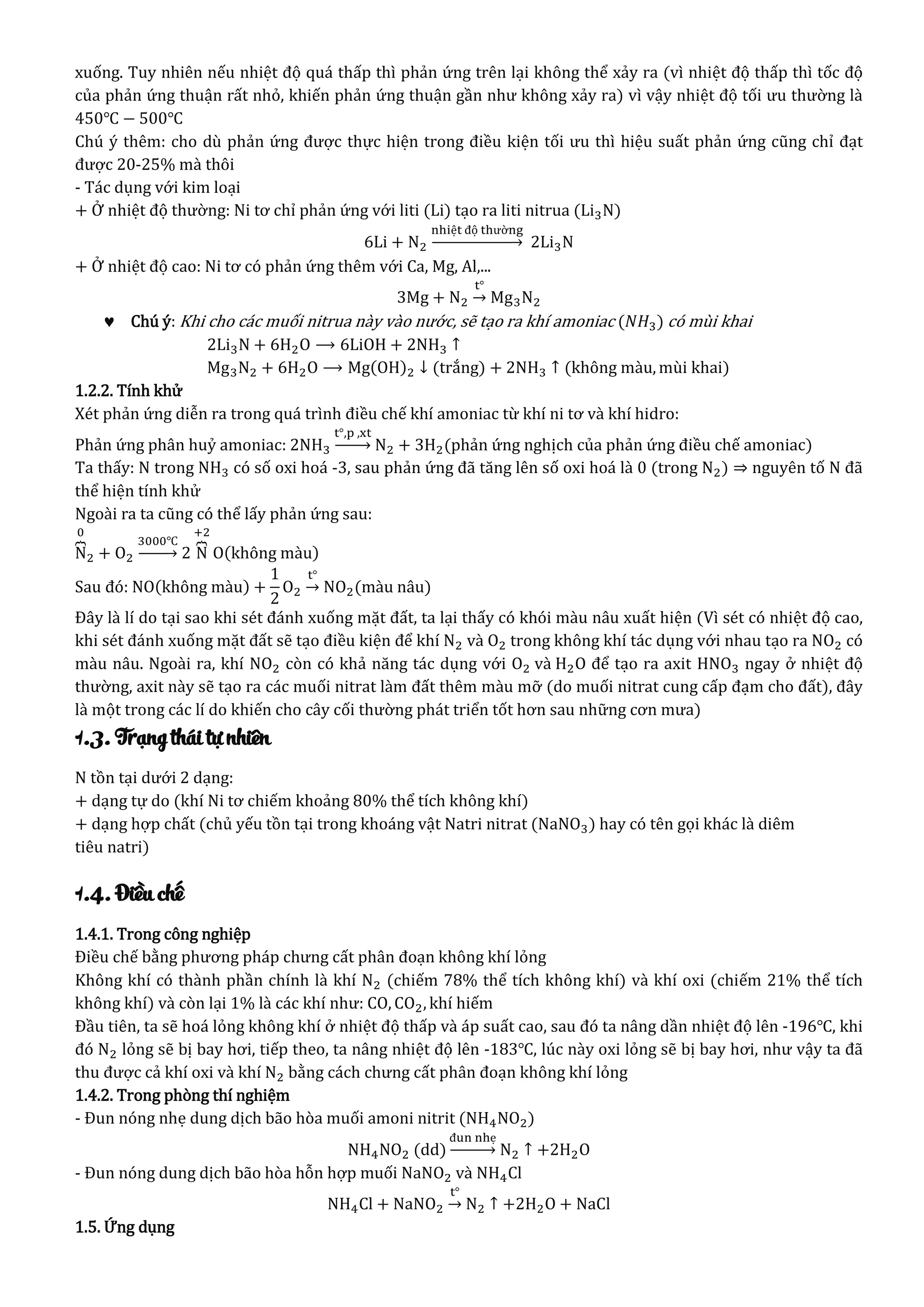 xuống. Tuy nhiên nếu nhiệt độ quá thấp thì phản ứng trên lại không thể xảy ra (vì nhiệt độ thấp thì tốc độ
của phản ứng thuận rất nhỏ, khiến phản ứng thuận gần như không xảy ra) vì vậy nhiệt độ tối ưu thường là
450℃ − 500℃
Chú ý thêm: cho dù phản ứng được thực hiện trong điều kiện tối ưu thì hiệu suất phản ứng cũng chỉ đạt
được 20-25% mà thôi
- Tác dụng với kim loại
+ Ở nhiệt độ thường: Ni tơ chỉ phản ứng với liti (Li) tạo ra liti nitrua (Li3N)
6Li + N2
nhiệt độ thường
→ 2Li3N
+ Ở nhiệt độ cao: Ni tơ có phản ứng thêm với Ca, Mg, Al,...
3Mg + N2
t°
→ Mg3N2
 Chú ý: Khi cho các muối nitrua này vào nước, sẽ tạo ra khí amoniac (𝑁𝐻3) có mùi khai
2Li3N + 6H2O ⟶ 6LiOH + 2NH3 ↑
Mg3N2 + 6H2O ⟶ Mg(OH)2 ↓ (trắng) + 2NH3 ↑ (không màu, mùi khai)
1.2.2. Tính khử
Xét phản ứng diễn ra trong quá trình điều chế khí amoniac từ khí ni tơ và khí hidro:
Phản ứng phân huỷ amoniac: 2NH3
t°,p ,xt
→ N2 + 3H2(phản ứng nghịch của phản ứng điều chế amoniac)
Ta thấy: N trong NH3 có số oxi hoá -3, sau phản ứng đã tăng lên số oxi hoá là 0 (trong N2) ⇒ nguyên tố N đã
thể hiện tính khử
Ngoài ra ta cũng có thể lấy phản ứng sau:
N⏞
0
2 + O2
3000℃
→ 2 N⏞
+2
O(không màu)
Sau đó: NO(không màu) +
1
2
O2
t°
→ NO2(màu nâu)
Đây là lí do tại sao khi sét đánh xuống mặt đất, ta lại thấy có khói màu nâu xuất hiện (Vì sét có nhiệt độ cao,
khi sét đánh xuống mặt đất sẽ tạo điều kiện để khí N2 và O2 trong không khí tác dụng với nhau tạo ra NO2 có
màu nâu. Ngoài ra, khí NO2 còn có khả năng tác dụng với O2 và H2O để tạo ra axit HNO3 ngay ở nhiệt độ
thường, axit này sẽ tạo ra các muối nitrat làm đất thêm màu mỡ (do muối nitrat cung cấp đạm cho đất), đây
là một trong các lí do khiến cho cây cối thường phát triển tốt hơn sau những cơn mưa)
1.3. Trạng thái tự nhiên
N tồn tại dưới 2 dạng:
+ dạng tự do (khí Ni tơ chiếm khoảng 80% thể tích không khí)
+ dạng hợp chất (chủ yếu tồn tại trong khoáng vật Natri nitrat (NaNO3) hay có tên gọi khác là diêm
tiêu natri)
1.4. Điều chế
1.4.1. Trong công nghiệp
Điều chế bằng phương pháp chưng cất phân đoạn không khí lỏng
Không khí có thành phần chính là khí N2 (chiếm 78% thể tích không khí) và khí oxi (chiếm 21% thể tích
không khí) và còn lại 1% là các khí như: CO, CO2, khí hiếm
Đầu tiên, ta sẽ hoá lỏng không khí ở nhiệt độ thấp và áp suất cao, sau đó ta nâng dần nhiệt độ lên -196℃, khi
đó N2 lỏng sẽ bị bay hơi, tiếp theo, ta nâng nhiệt độ lên -183℃, lúc này oxi lỏng sẽ bị bay hơi, như vậy ta đã
thu được cả khí oxi và khí N2 bằng cách chưng cất phân đoạn không khí lỏng
1.4.2. Trong phòng thí nghiệm
- Đun nóng nhẹ dung dịch bão hòa muối amoni nitrit (NH4NO2)
NH4NO2 (dd)
đun nhẹ
→ N2 ↑ +2H2O
- Đun nóng dung dịch bão hòa hỗn hợp muối NaNO2 và NH4Cl
NH4Cl + NaNO2
t°
→ N2 ↑ +2H2O + NaCl
1.5. Ứng dụng
 
