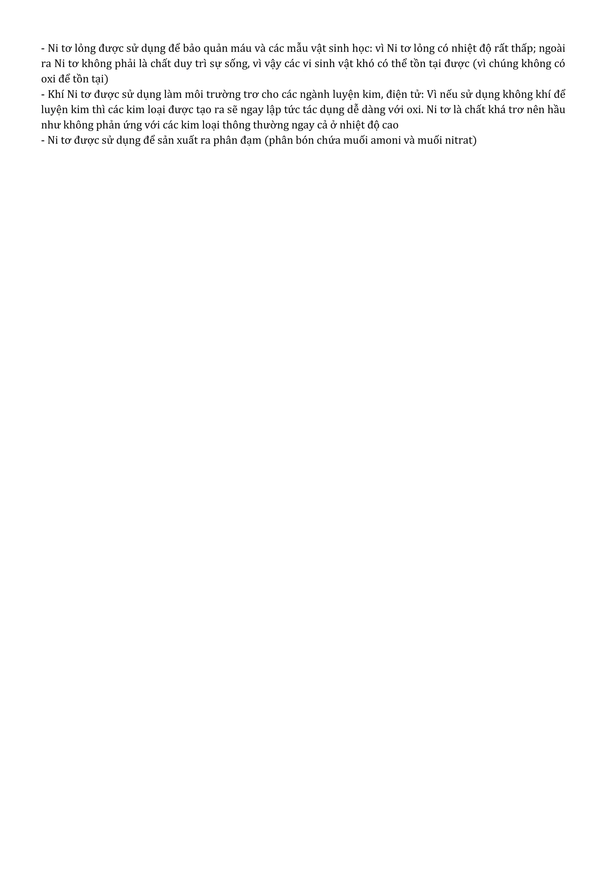 - Ni tơ lỏng được sử dụng để bảo quản máu và các mẫu vật sinh học: vì Ni tơ lỏng có nhiệt độ rất thấp; ngoài
ra Ni tơ không phải là chất duy trì sự sống, vì vậy các vi sinh vật khó có thể tồn tại được (vì chúng không có
oxi để tồn tại)
- Khí Ni tơ được sử dụng làm môi trường trơ cho các ngành luyện kim, điện tử: Vì nếu sử dụng không khí để
luyện kim thì các kim loại được tạo ra sẽ ngay lập tức tác dụng dễ dàng với oxi. Ni tơ là chất khá trơ nên hầu
như không phản ứng với các kim loại thông thường ngay cả ở nhiệt độ cao
- Ni tơ được sử dụng để sản xuất ra phân đạm (phân bón chứa muối amoni và muối nitrat)
 