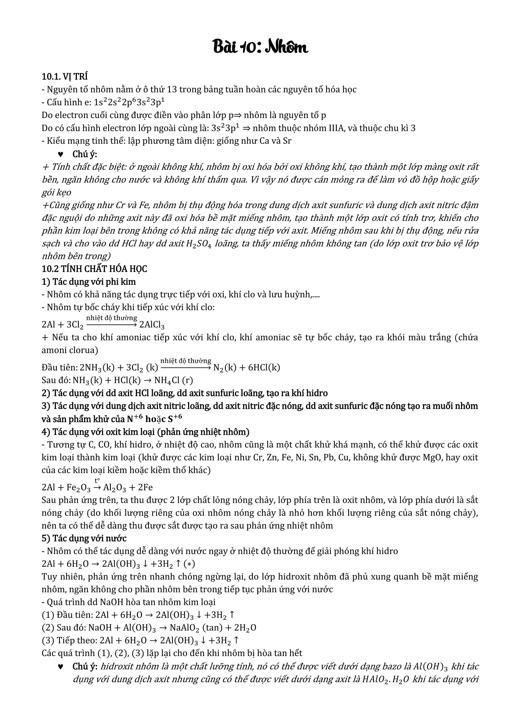 Bài 10: Nhôm
10.1. VỊ TRÍ
- Nguyên tố nhôm nằm ở ô thứ 13 trong bảng tuần hoàn các nguyên tố hóa học
- Cấu hình e: 1s2
2s2
2p6
3s2
3p1
Do electron cuối cùng được điền vào phân lớp p⇒ nhôm là nguyên tố p
Do có cấu hình electron lớp ngoài cùng là: 3s2
3p1
⇒ nhôm thuộc nhóm IIIA, và thuộc chu kì 3
- Kiểu mạng tinh thể: lập phương tâm diện: giống như Ca và Sr
 Chú ý:
+ Tính chất đặc biệt: ở ngoài không khí, nhôm bị oxi hóa bởi oxi không khí, tạo thành một lớp màng oxit rất
bền, ngăn không cho nước và không khí thấm qua. Vì vậy nó được cán mỏng ra để làm vỏ đồ hộp hoặc giấy
gói kẹo
+Cũng giống như Cr và Fe, nhôm bị thụ động hóa trong dung dịch axit sunfuric và dung dịch axit nitric đậm
đặc nguội do những axit này đã oxi hóa bề mặt miếng nhôm, tạo thành một lớp oxit có tính trơ, khiến cho
phần kim loại bên trong không có khả năng tác dụng tiếp với axit. Miếng nhôm sau khi bị thụ động, nếu rửa
sạch và cho vào dd HCl hay dd axit 𝐻2 𝑆𝑂4 loãng, ta thấy miếng nhôm không tan (do lớp oxit trơ bảo vệ lớp
nhôm bên trong)
10.2 TÍNH CHẤT HÓA HỌC
1) Tác dụng với phi kim
- Nhôm có khả năng tác dụng trực tiếp với oxi, khí clo và lưu huỳnh,....
- Nhôm tự bốc cháy khi tiếp xúc với khí clo:
2Al + 3Cl2
nhiệt độ thường
→ 2AlCl3
+ Nếu ta cho khí amoniac tiếp xúc với khí clo, khí amoniac sẽ tự bốc cháy, tạo ra khói màu trắng (chứa
amoni clorua)
Đầu tiên:2NH3(k) + 3Cl2 (k)
nhiệt độ thường
→ N2(k) + 6HCl(k)
Sau đó:NH3(k) + HCl(k) → NH4Cl (r)
2) Tác dụng với dd axit HCl loãng, dd axit sunfuric loãng, tạo ra khí hidro
3) Tác dụng với dung dịch axit nitric loãng, dd axit nitric đặc nóng, dd axit sunfuric đặc nóng tạo ra muối nhôm
và sản phẩm khử của 𝐍+𝟔
𝐡𝐨ặ𝐜 𝐒+𝟔
4) Tác dụng với oxit kim loại (phản ứng nhiệt nhôm)
- Tương tự C, CO, khí hidro, ở nhiệt độ cao, nhôm cũng là một chất khử khá mạnh, có thể khử được các oxit
kim loại thành kim loại (khử được các kim loại như Cr, Zn, Fe, Ni, Sn, Pb, Cu, không khử được MgO, hay oxit
của các kim loại kiềm hoặc kiềm thổ khác)
2Al + Fe2O3
t°
→ Al2O3 + 2Fe
Sau phản ứng trên, ta thu được 2 lớp chất lỏng nóng chảy, lớp phía trên là oxit nhôm, và lớp phía dưới là sắt
nóng chảy (do khối lượng riêng của oxi nhôm nóng chảy là nhỏ hơn khối lượng riêng của sắt nóng chảy),
nên ta có thể dễ dàng thu được sắt được tạo ra sau phản ứng nhiệt nhôm
5) Tác dụng với nước
- Nhôm có thể tác dụng dễ dàng với nước ngay ở nhiệt độ thường để giải phóng khí hidro
2Al + 6H2O → 2Al(OH)3 ↓ +3H2 ↑ (∗)
Tuy nhiên, phản ứng trên nhanh chóng ngừng lại, do lớp hidroxit nhôm đã phủ xung quanh bề mặt miếng
nhôm, ngăn không cho phần nhôm bên trong tiếp tục phản ứng với nước
- Quá trình dd NaOH hòa tan nhôm kim loại
(1) Đầu tiên: 2Al + 6H2O → 2Al(OH)3 ↓ +3H2 ↑
(2) Sau đó: NaOH + Al(OH)3 → NaAlO2 (tan) + 2H2O
(3) Tiếp theo: 2Al + 6H2O → 2Al(OH)3 ↓ +3H2 ↑
Các quá trình (1), (2), (3) lặp lại cho đến khi nhôm bị hòa tan hết
 Chú ý: hidroxit nhôm là một chất lưỡng tính, nó có thể được viết dưới dạng bazo là 𝐴𝑙(𝑂𝐻)3 khi tác
dụng với dung dịch axit nhưng cũng có thể được viết dưới dạng axit là 𝐻𝐴𝑙𝑂2. 𝐻2 𝑂 khi tác dụng với
 