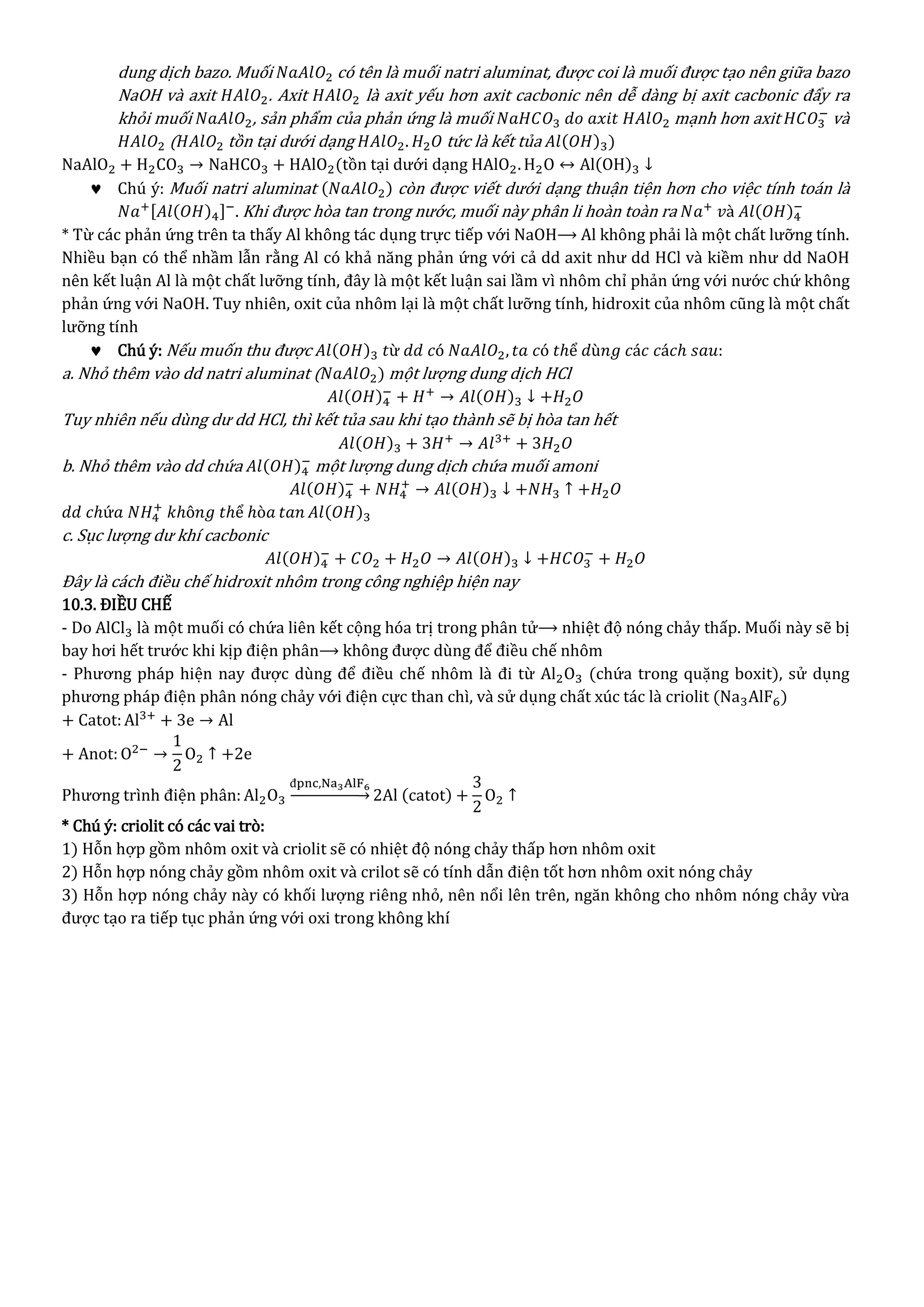 dung dịch bazo. Muối 𝑁𝑎𝐴𝑙𝑂2 có tên là muối natri aluminat, được coi là muối được tạo nên giữa bazo
NaOH và axit 𝐻𝐴𝑙𝑂2. Axit 𝐻𝐴𝑙𝑂2 là axit yếu hơn axit cacbonic nên dễ dàng bị axit cacbonic đẩy ra
khỏi muối 𝑁𝑎𝐴𝑙𝑂2, sản phẩm của phản ứng là muối 𝑁𝑎𝐻𝐶𝑂3 𝑑𝑜 𝑎𝑥𝑖𝑡 𝐻𝐴𝑙𝑂2 mạnh hơn axit 𝐻𝐶𝑂3
−
và
𝐻𝐴𝑙𝑂2 ( 𝐻𝐴𝑙𝑂2 tồn tại dưới dạng 𝐻𝐴𝑙𝑂2. 𝐻2 𝑂 tức là kết tủa 𝐴𝑙(𝑂𝐻)3)
NaAlO2 + H2CO3 → NaHCO3 + HAlO2(tồn tại dưới dạng HAlO2. H2O ↔ Al(OH)3 ↓
 Chú ý: Muối natri aluminat (𝑁𝑎𝐴𝑙𝑂2) còn được viết dưới dạng thuận tiện hơn cho việc tính toán là
𝑁𝑎+[𝐴𝑙(𝑂𝐻)4]−
. Khi được hòa tan trong nước, muối này phân li hoàn toàn ra 𝑁𝑎+
𝑣à 𝐴𝑙(𝑂𝐻)4
−
* Từ các phản ứng trên ta thấy Al không tác dụng trực tiếp với NaOH⟶ Al không phải là một chất lưỡng tính.
Nhiều bạn có thể nhầm lẫn rằng Al có khả năng phản ứng với cả dd axit như dd HCl và kiềm như dd NaOH
nên kết luận Al là một chất lưỡng tính, đây là một kết luận sai lầm vì nhôm chỉ phản ứng với nước chứ không
phản ứng với NaOH. Tuy nhiên, oxit của nhôm lại là một chất lưỡng tính, hidroxit của nhôm cũng là một chất
lưỡng tính
 Chú ý: Nếu muốn thu được 𝐴𝑙(𝑂𝐻)3 𝑡ừ 𝑑𝑑 𝑐ó 𝑁𝑎𝐴𝑙𝑂2, 𝑡𝑎 𝑐ó 𝑡ℎể 𝑑ù𝑛𝑔 𝑐á𝑐 𝑐á𝑐ℎ 𝑠𝑎𝑢:
a. Nhỏ thêm vào dd natri aluminat ( 𝑁𝑎𝐴𝑙𝑂2) một lượng dung dịch HCl
𝐴𝑙(𝑂𝐻)4
−
+ 𝐻+
→ 𝐴𝑙(𝑂𝐻)3 ↓ +𝐻2 𝑂
Tuy nhiên nếu dùng dư dd HCl, thì kết tủa sau khi tạo thành sẽ bị hòa tan hết
𝐴𝑙(𝑂𝐻)3 + 3𝐻+
→ 𝐴𝑙3+
+ 3𝐻2 𝑂
b. Nhỏ thêm vào dd chứa 𝐴𝑙(𝑂𝐻)4
−
một lượng dung dịch chứa muối amoni
𝐴𝑙(𝑂𝐻)4
−
+ 𝑁𝐻4
+
→ 𝐴𝑙(𝑂𝐻)3 ↓ +𝑁𝐻3 ↑ +𝐻2 𝑂
𝑑𝑑 𝑐ℎứ𝑎 𝑁𝐻4
+
𝑘ℎô𝑛𝑔 𝑡ℎể ℎò𝑎 𝑡𝑎𝑛 𝐴𝑙(𝑂𝐻)3
c. Sục lượng dư khí cacbonic
𝐴𝑙(𝑂𝐻)4
−
+ 𝐶𝑂2 + 𝐻2 𝑂 → 𝐴𝑙(𝑂𝐻)3 ↓ +𝐻𝐶𝑂3
−
+ 𝐻2 𝑂
Đây là cách điều chế hidroxit nhôm trong công nghiệp hiện nay
10.3. ĐIỀU CHẾ
- Do AlCl3 là một muối có chứa liên kết cộng hóa trị trong phân tử⟶ nhiệt độ nóng chảy thấp. Muối này sẽ bị
bay hơi hết trước khi kịp điện phân⟶ không được dùng để điều chế nhôm
- Phương pháp hiện nay được dùng để điều chế nhôm là đi từ Al2O3 (chứa trong quặng boxit), sử dụng
phương pháp điện phân nóng chảy với điện cực than chì, và sử dụng chất xúc tác là criolit (Na3AlF6)
+ Catot:Al3+
+ 3e → Al
+ Anot: O2−
→
1
2
O2 ↑ +2e
Phương trình điện phân: Al2O3
đpnc,Na3AlF6
→ 2Al (catot) +
3
2
O2 ↑
* Chú ý: criolit có các vai trò:
1) Hỗn hợp gồm nhôm oxit và criolit sẽ có nhiệt độ nóng chảy thấp hơn nhôm oxit
2) Hỗn hợp nóng chảy gồm nhôm oxit và crilot sẽ có tính dẫn điện tốt hơn nhôm oxit nóng chảy
3) Hỗn hợp nóng chảy này có khối lượng riêng nhỏ, nên nổi lên trên, ngăn không cho nhôm nóng chảy vừa
được tạo ra tiếp tục phản ứng với oxi trong không khí
 