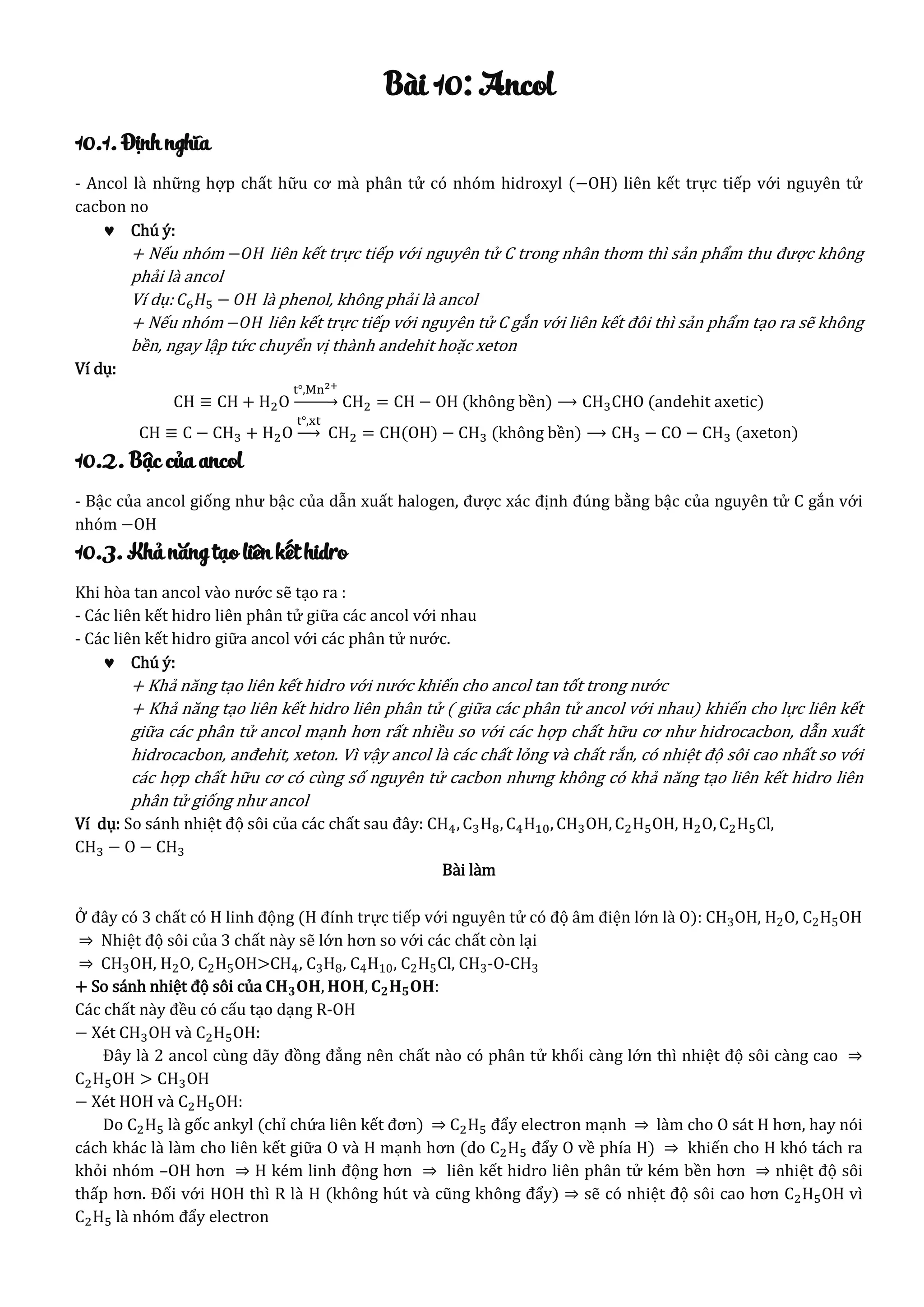 Bài 10: Ancol
10.1. Định nghĩa
- Ancol là những hợp chất hữu cơ mà phân tử có nhóm hidroxyl (−OH) liên kết trực tiếp với nguyên tử
cacbon no
 Chú ý:
+ Nếu nhóm −𝑂𝐻 liên kết trực tiếp với nguyên tử C trong nhân thơm thì sản phẩm thu được không
phải là ancol
Ví dụ: 𝐶6 𝐻5 − 𝑂𝐻 là phenol, không phải là ancol
+ Nếu nhóm −𝑂𝐻 liên kết trực tiếp với nguyên tử C gắn với liên kết đôi thì sản phẩm tạo ra sẽ không
bền, ngay lập tức chuyển vị thành andehit hoặc xeton
Ví dụ:
CH ≡ CH + H2O
t°,Mn2+
→ CH2 = CH − OH (không bền) ⟶ CH3CHO (andehit axetic)
CH ≡ C − CH3 + H2O
t°,xt
→ CH2 = CH(OH) − CH3 (không bền) ⟶ CH3 − CO − CH3 (axeton)
10.2. Bậc của ancol
- Bậc của ancol giống như bậc của dẫn xuất halogen, được xác định đúng bằng bậc của nguyên tử C gắn với
nhóm −OH
10.3. Khả năng tạo liên kết hidro
Khi hòa tan ancol vào nước sẽ tạo ra :
- Các liên kết hidro liên phân tử giữa các ancol với nhau
- Các liên kết hidro giữa ancol với các phân tử nước.
 Chú ý:
+ Khả năng tạo liên kết hidro với nước khiến cho ancol tan tốt trong nước
+ Khả năng tạo liên kết hidro liên phân tử ( giữa các phân tử ancol với nhau) khiến cho lực liên kết
giữa các phân tử ancol mạnh hơn rất nhiều so với các hợp chất hữu cơ như hidrocacbon, dẫn xuất
hidrocacbon, anđehit, xeton. Vì vậy ancol là các chất lỏng và chất rắn, có nhiệt độ sôi cao nhất so với
các hợp chất hữu cơ có cùng số nguyên tử cacbon nhưng không có khả năng tạo liên kết hidro liên
phân tử giống như ancol
Ví dụ: So sánh nhiệt độ sôi của các chất sau đây: CH4, C3H8, C4H10, CH3OH, C2H5OH, H2O, C2H5Cl,
CH3 − O − CH3
Bài làm
Ở đây có 3 chất có H linh động (H đính trực tiếp với nguyên tử có độ âm điện lớn là O): CH3OH, H2O, C2H5OH
⇒ Nhiệt độ sôi của 3 chất này sẽ lớn hơn so với các chất còn lại
⇒ CH3OH, H2O, C2H5OH>CH4, C3H8, C4H10, C2H5Cl, CH3-O-CH3
+ So sánh nhiệt độ sôi của 𝐂𝐇 𝟑 𝐎𝐇, 𝐇𝐎𝐇, 𝐂 𝟐 𝐇 𝟓 𝐎𝐇:
Các chất này đều có cấu tạo dạng R-OH
− Xét CH3OH và C2H5OH:
Đây là 2 ancol cùng dãy đồng đẳng nên chất nào có phân tử khối càng lớn thì nhiệt độ sôi càng cao ⇒
C2H5OH > CH3OH
− Xét HOH và C2H5OH:
Do C2H5 là gốc ankyl (chỉ chứa liên kết đơn) ⇒ C2H5 đẩy electron mạnh ⇒ làm cho O sát H hơn, hay nói
cách khác là làm cho liên kết giữa O và H mạnh hơn (do C2H5 đẩy O về phía H) ⇒ khiến cho H khó tách ra
khỏi nhóm –OH hơn ⇒ H kém linh động hơn ⇒ liên kết hidro liên phân tử kém bền hơn ⇒ nhiệt độ sôi
thấp hơn. Đối với HOH thì R là H (không hút và cũng không đẩy) ⇒ sẽ có nhiệt độ sôi cao hơn C2H5OH vì
C2H5 là nhóm đẩy electron
 