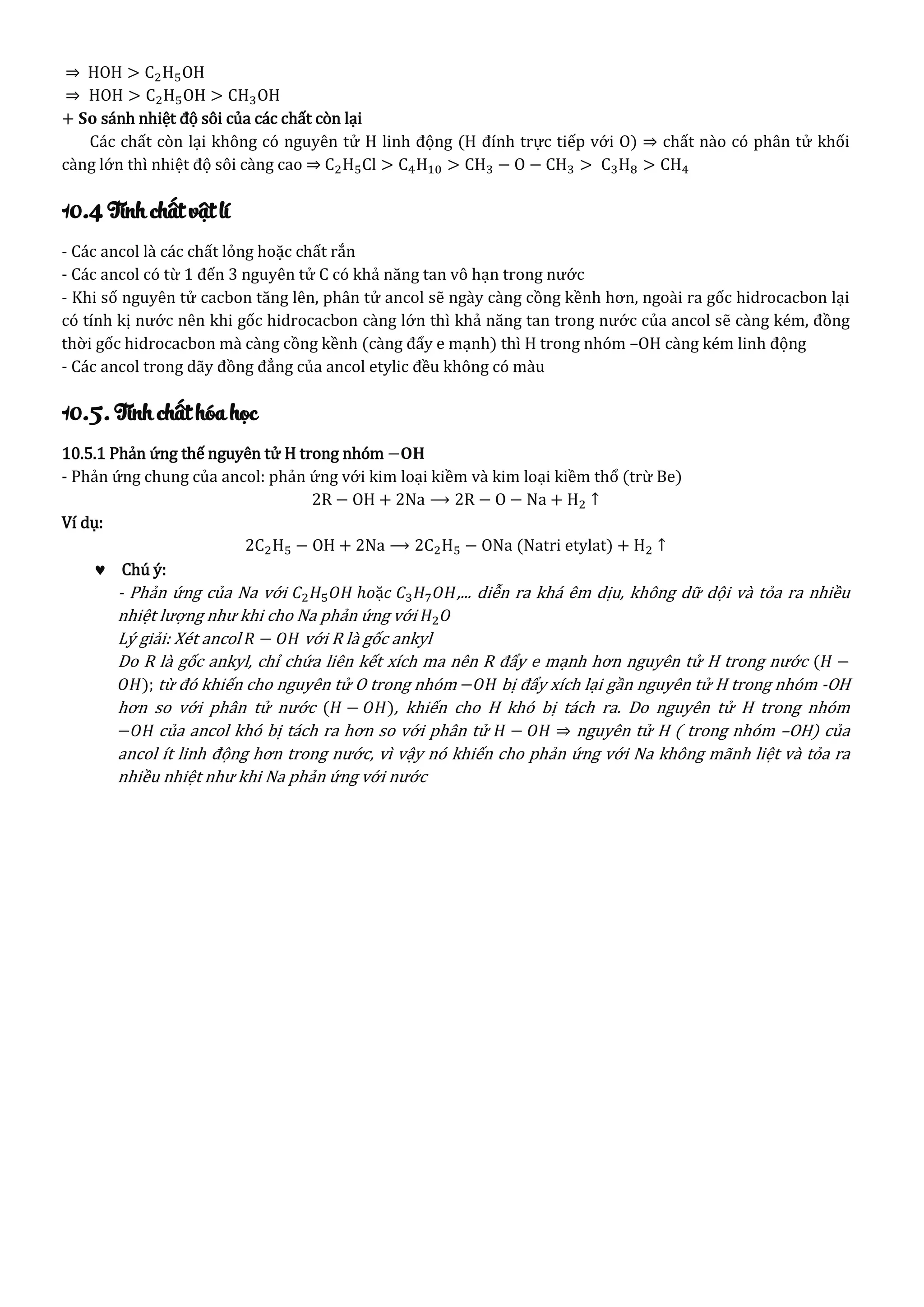⇒ HOH > C2H5OH
⇒ HOH > C2H5OH > CH3OH
+ 𝐒𝐨 sánh nhiệt độ sôi của các chất còn lại
Các chất còn lại không có nguyên tử H linh động (H đính trực tiếp với O) ⇒ chất nào có phân tử khối
càng lớn thì nhiệt độ sôi càng cao ⇒ C2H5Cl > C4H10 > CH3 − O − CH3 > C3H8 > CH4
10.4 Tính chất vật lí
- Các ancol là các chất lỏng hoặc chất rắn
- Các ancol có từ 1 đến 3 nguyên tử C có khả năng tan vô hạn trong nước
- Khi số nguyên tử cacbon tăng lên, phân tử ancol sẽ ngày càng cồng kềnh hơn, ngoài ra gốc hidrocacbon lại
có tính kị nước nên khi gốc hidrocacbon càng lớn thì khả năng tan trong nước của ancol sẽ càng kém, đồng
thời gốc hidrocacbon mà càng cồng kềnh (càng đẩy e mạnh) thì H trong nhóm –OH càng kém linh động
- Các ancol trong dãy đồng đẳng của ancol etylic đều không có màu
10.5. Tính chất hóa học
10.5.1 Phản ứng thế nguyên tử H trong nhóm −𝐎𝐇
- Phản ứng chung của ancol: phản ứng với kim loại kiềm và kim loại kiềm thổ (trừ Be)
2R − OH + 2Na ⟶ 2R − O − Na + H2 ↑
Ví dụ:
2C2H5 − OH + 2Na ⟶ 2C2H5 − ONa (Natri etylat) + H2 ↑
 Chú ý:
- Phản ứng của Na với 𝐶2 𝐻5 𝑂𝐻 ℎ𝑜ặ𝑐 𝐶3 𝐻7 𝑂𝐻,... diễn ra khá êm dịu, không dữ dội và tỏa ra nhiều
nhiệt lượng như khi cho Na phản ứng với 𝐻2 𝑂
Lý giải: Xét ancol 𝑅 − 𝑂𝐻 với R là gốc ankyl
Do R là gốc ankyl, chỉ chứa liên kết xích ma nên R đẩy e mạnh hơn nguyên tử H trong nước (𝐻 −
𝑂𝐻); từ đó khiến cho nguyên tử O trong nhóm −𝑂𝐻 bị đẩy xích lại gần nguyên tử H trong nhóm -OH
hơn so với phân tử nước (𝐻 − 𝑂𝐻), khiến cho H khó bị tách ra. Do nguyên tử H trong nhóm
−𝑂𝐻 của ancol khó bị tách ra hơn so với phân tử 𝐻 − 𝑂𝐻 ⇒ nguyên tử H ( trong nhóm –OH) của
ancol ít linh động hơn trong nước, vì vậy nó khiến cho phản ứng với Na không mãnh liệt và tỏa ra
nhiều nhiệt như khi Na phản ứng với nước
 
