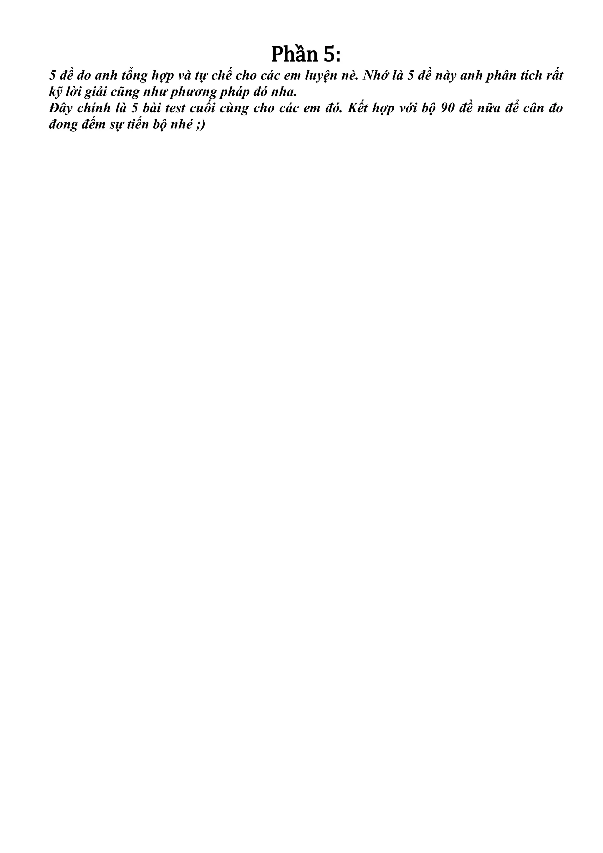 Phần 5:
5 đề do anh tổng hợp và tự chế cho các em luyện nè. Nhớ là 5 đề này anh phân tích rất
kỹ lời giải cũng như phương pháp đó nha.
Đây chính là 5 bài test cuối cùng cho các em đó. Kết hợp với bộ 90 đề nữa để cân đo
đong đếm sự tiến bộ nhé ;)
 