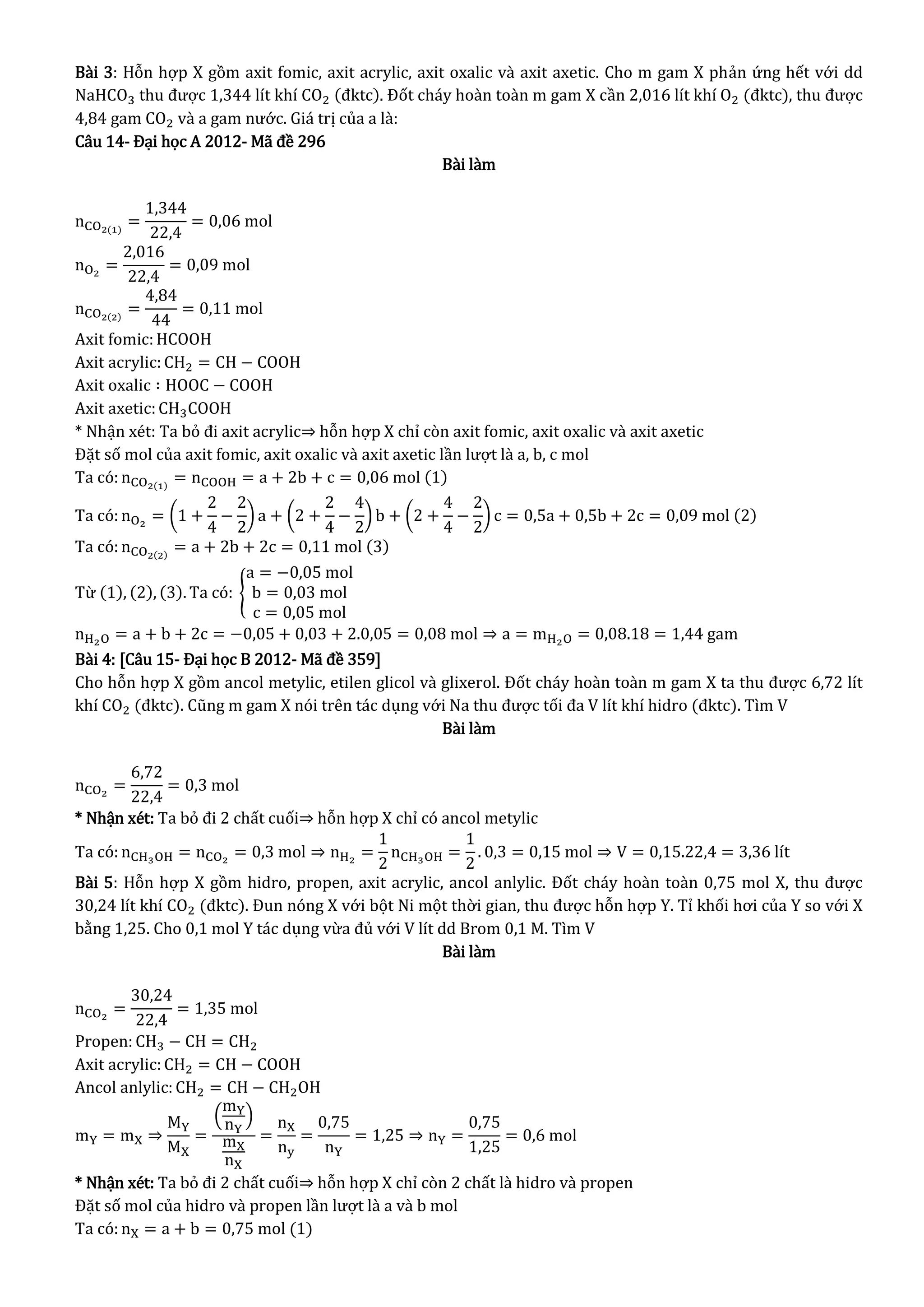 Bài 3: Hỗn hợp X gồm axit fomic, axit acrylic, axit oxalic và axit axetic. Cho m gam X phản ứng hết với dd
NaHCO3 thu được 1,344 lít khí CO2 (đktc). Đốt cháy hoàn toàn m gam X cần 2,016 lít khí O2 (đktc), thu được
4,84 gam CO2 và a gam nước. Giá trị của a là:
Câu 14- Đại học A 2012- Mã đề 296
Bài làm
nCO2(1)
=
1,344
22,4
= 0,06 mol
nO2
=
2,016
22,4
= 0,09 mol
nCO2(2)
=
4,84
44
= 0,11 mol
Axit fomic:HCOOH
Axit acrylic: CH2 = CH − COOH
Axit oxalic ∶ HOOC − COOH
Axit axetic:CH3COOH
* Nhận xét: Ta bỏ đi axit acrylic⇒ hỗn hợp X chỉ còn axit fomic, axit oxalic và axit axetic
Đặt số mol của axit fomic, axit oxalic và axit axetic lần lượt là a, b, c mol
Ta có: nCO2(1)
= nCOOH = a + 2b + c = 0,06 mol (1)
Ta có: nO2
= (1 +
2
4
−
2
2
) a + (2 +
2
4
−
4
2
) b + (2 +
4
4
−
2
2
) c = 0,5a + 0,5b + 2c = 0,09 mol (2)
Ta có: nCO2(2)
= a + 2b + 2c = 0,11 mol (3)
Từ (1), (2), (3). Ta có: {
a = −0,05 mol
b = 0,03 mol
c = 0,05 mol
nH2O = a + b + 2c = −0,05 + 0,03 + 2.0,05 = 0,08 mol ⇒ a = mH2O = 0,08.18 = 1,44 gam
Bài 4: [Câu 15- Đại học B 2012- Mã đề 359]
Cho hỗn hợp X gồm ancol metylic, etilen glicol và glixerol. Đốt cháy hoàn toàn m gam X ta thu được 6,72 lít
khí CO2 (đktc). Cũng m gam X nói trên tác dụng với Na thu được tối đa V lít khí hidro (đktc). Tìm V
Bài làm
nCO2
=
6,72
22,4
= 0,3 mol
* Nhận xét: Ta bỏ đi 2 chất cuối⇒ hỗn hợp X chỉ có ancol metylic
Ta có: nCH3OH = nCO2
= 0,3 mol ⇒ nH2
=
1
2
nCH3OH =
1
2
. 0,3 = 0,15 mol ⇒ V = 0,15.22,4 = 3,36 lít
Bài 5: Hỗn hợp X gồm hidro, propen, axit acrylic, ancol anlylic. Đốt cháy hoàn toàn 0,75 mol X, thu được
30,24 lít khí CO2 (đktc). Đun nóng X với bột Ni một thời gian, thu được hỗn hợp Y. Tỉ khối hơi của Y so với X
bằng 1,25. Cho 0,1 mol Y tác dụng vừa đủ với V lít dd Brom 0,1 M. Tìm V
Bài làm
nCO2
=
30,24
22,4
= 1,35 mol
Propen: CH3 − CH = CH2
Axit acrylic: CH2 = CH − COOH
Ancol anlylic: CH2 = CH − CH2OH
mY = mX ⇒
MY
MX
=
(
mY
nY
)
mX
nX
=
nX
ny
=
0,75
nY
= 1,25 ⇒ nY =
0,75
1,25
= 0,6 mol
* Nhận xét: Ta bỏ đi 2 chất cuối⇒ hỗn hợp X chỉ còn 2 chất là hidro và propen
Đặt số mol của hidro và propen lần lượt là a và b mol
Ta có: nX = a + b = 0,75 mol (1)
 