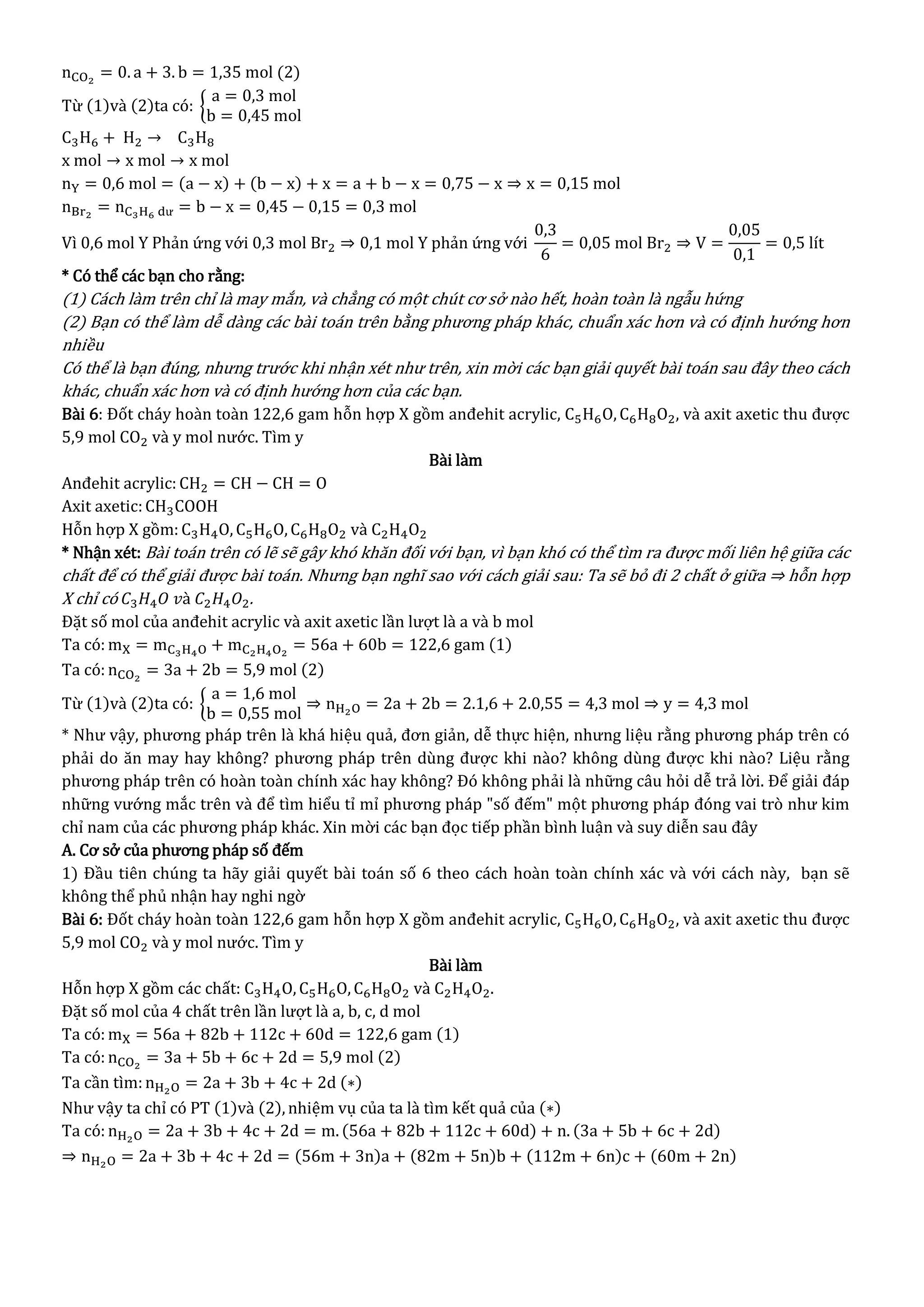 nCO2
= 0. a + 3. b = 1,35 mol (2)
Từ (1)và (2)ta có: {
a = 0,3 mol
b = 0,45 mol
C3H6 + H2 → C3H8
x mol → x mol → x mol
nY = 0,6 mol = (a − x) + (b − x) + x = a + b − x = 0,75 − x ⇒ x = 0,15 mol
nBr2
= nC3H6 dư = b − x = 0,45 − 0,15 = 0,3 mol
Vì 0,6 mol Y Phản ứng với 0,3 mol Br2 ⇒ 0,1 mol Y phản ứng với
0,3
6
= 0,05 mol Br2 ⇒ V =
0,05
0,1
= 0,5 lít
* Có thể các bạn cho rằng:
(1) Cách làm trên chỉ là may mắn, và chẳng có một chút cơ sở nào hết, hoàn toàn là ngẫu hứng
(2) Bạn có thể làm dễ dàng các bài toán trên bằng phương pháp khác, chuẩn xác hơn và có định hướng hơn
nhiều
Có thể là bạn đúng, nhưng trước khi nhận xét như trên, xin mời các bạn giải quyết bài toán sau đây theo cách
khác, chuẩn xác hơn và có định hướng hơn của các bạn.
Bài 6: Đốt cháy hoàn toàn 122,6 gam hỗn hợp X gồm anđehit acrylic, C5H6O, C6H8O2, và axit axetic thu được
5,9 mol CO2 và y mol nước. Tìm y
Bài làm
Anđehit acrylic: CH2 = CH − CH = O
Axit axetic:CH3COOH
Hỗn hợp X gồm: C3H4O, C5H6O, C6H8O2 và C2H4O2
* Nhận xét: Bài toán trên có lẽ sẽ gây khó khăn đối với bạn, vì bạn khó có thể tìm ra được mối liên hệ giữa các
chất để có thể giải được bài toán. Nhưng bạn nghĩ sao với cách giải sau: Ta sẽ bỏ đi 2 chất ở giữa ⇒ hỗn hợp
X chỉ có 𝐶3 𝐻4 𝑂 𝑣à 𝐶2 𝐻4 𝑂2.
Đặt số mol của anđehit acrylic và axit axetic lần lượt là a và b mol
Ta có: mX = mC3H4O + mC2H4O2
= 56a + 60b = 122,6 gam (1)
Ta có: nCO2
= 3a + 2b = 5,9 mol (2)
Từ (1)và (2)ta có: {
a = 1,6 mol
b = 0,55 mol
⇒ nH2O = 2a + 2b = 2.1,6 + 2.0,55 = 4,3 mol ⇒ y = 4,3 mol
* Như vậy, phương pháp trên là khá hiệu quả, đơn giản, dễ thực hiện, nhưng liệu rằng phương pháp trên có
phải do ăn may hay không? phương pháp trên dùng được khi nào? không dùng được khi nào? Liệu rằng
phương pháp trên có hoàn toàn chính xác hay không? Đó không phải là những câu hỏi dễ trả lời. Để giải đáp
những vướng mắc trên và để tìm hiểu tỉ mỉ phương pháp "số đếm" một phương pháp đóng vai trò như kim
chỉ nam của các phương pháp khác. Xin mời các bạn đọc tiếp phần bình luận và suy diễn sau đây
A. Cơ sở của phương pháp số đếm
1) Đầu tiên chúng ta hãy giải quyết bài toán số 6 theo cách hoàn toàn chính xác và với cách này, bạn sẽ
không thể phủ nhận hay nghi ngờ
Bài 6: Đốt cháy hoàn toàn 122,6 gam hỗn hợp X gồm anđehit acrylic, C5H6O, C6H8O2, và axit axetic thu được
5,9 mol CO2 và y mol nước. Tìm y
Bài làm
Hỗn hợp X gồm các chất: C3H4O, C5H6O, C6H8O2 và C2H4O2.
Đặt số mol của 4 chất trên lần lượt là a, b, c, d mol
Ta có: mX = 56a + 82b + 112c + 60d = 122,6 gam (1)
Ta có: nCO2
= 3a + 5b + 6c + 2d = 5,9 mol (2)
Ta cần tìm:nH2O = 2a + 3b + 4c + 2d (∗)
Như vậy ta chỉ có PT (1)và (2), nhiệm vụ của ta là tìm kết quả của (∗)
Ta có: nH2O = 2a + 3b + 4c + 2d = m. (56a + 82b + 112c + 60d) + n. (3a + 5b + 6c + 2d)
⇒ nH2O = 2a + 3b + 4c + 2d = (56m + 3n)a + (82m + 5n)b + (112m + 6n)c + (60m + 2n)
 