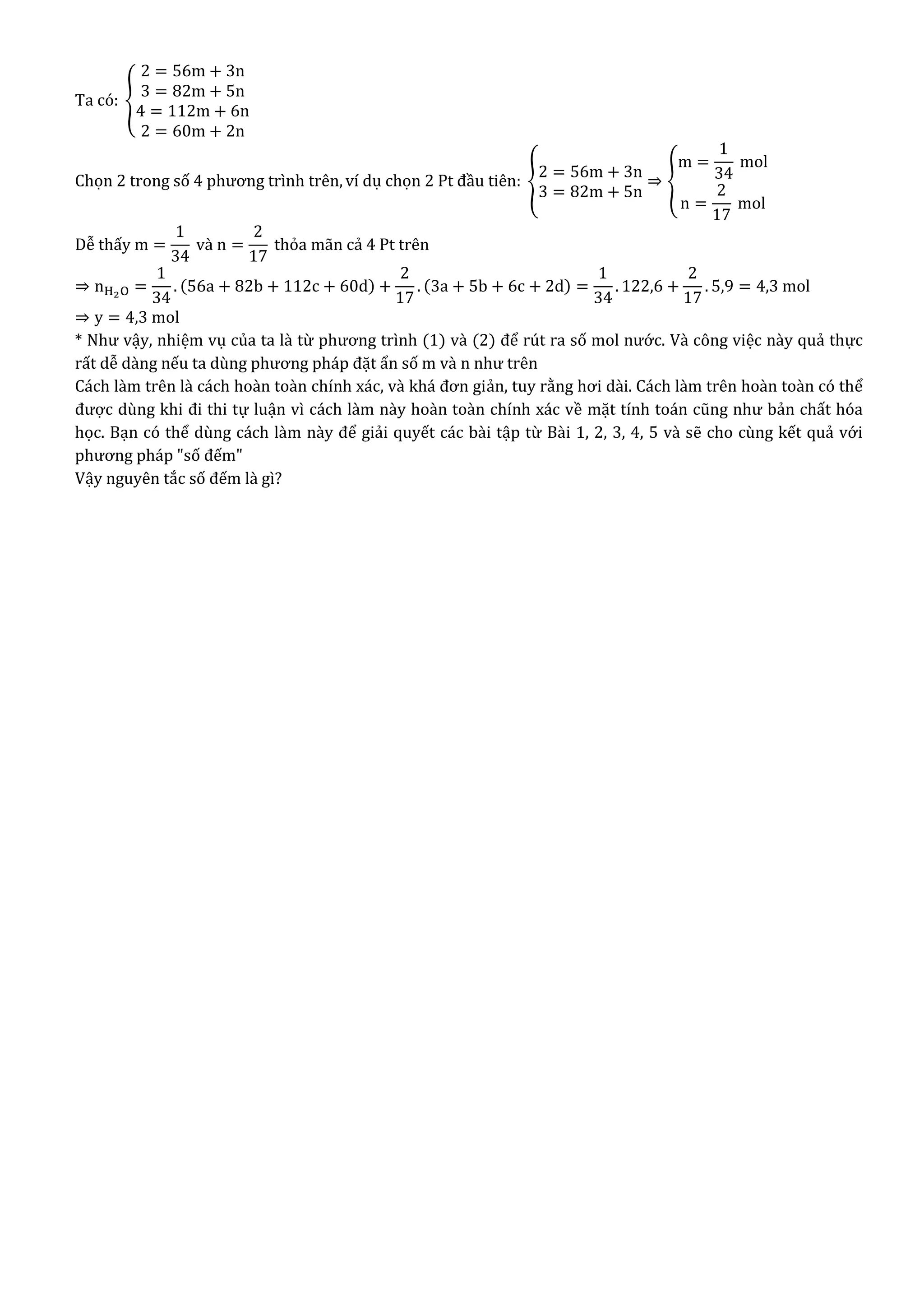 Ta có: {
2 = 56m + 3n
3 = 82m + 5n
4 = 112m + 6n
2 = 60m + 2n
Chọn 2 trong số 4 phương trình trên, ví dụ chọn 2 Pt đầu tiên: {
2 = 56m + 3n
3 = 82m + 5n
⇒ {
m =
1
34
mol
n =
2
17
mol
Dễ thấy m =
1
34
và n =
2
17
thỏa mãn cả 4 Pt trên
⇒ nH2O =
1
34
. (56a + 82b + 112c + 60d) +
2
17
. (3a + 5b + 6c + 2d) =
1
34
. 122,6 +
2
17
. 5,9 = 4,3 mol
⇒ y = 4,3 mol
* Như vậy, nhiệm vụ của ta là từ phương trình (1) và (2) để rút ra số mol nước. Và công việc này quả thực
rất dễ dàng nếu ta dùng phương pháp đặt ẩn số m và n như trên
Cách làm trên là cách hoàn toàn chính xác, và khá đơn giản, tuy rằng hơi dài. Cách làm trên hoàn toàn có thể
được dùng khi đi thi tự luận vì cách làm này hoàn toàn chính xác về mặt tính toán cũng như bản chất hóa
học. Bạn có thể dùng cách làm này để giải quyết các bài tập từ Bài 1, 2, 3, 4, 5 và sẽ cho cùng kết quả với
phương pháp "số đếm"
Vậy nguyên tắc số đếm là gì?
 