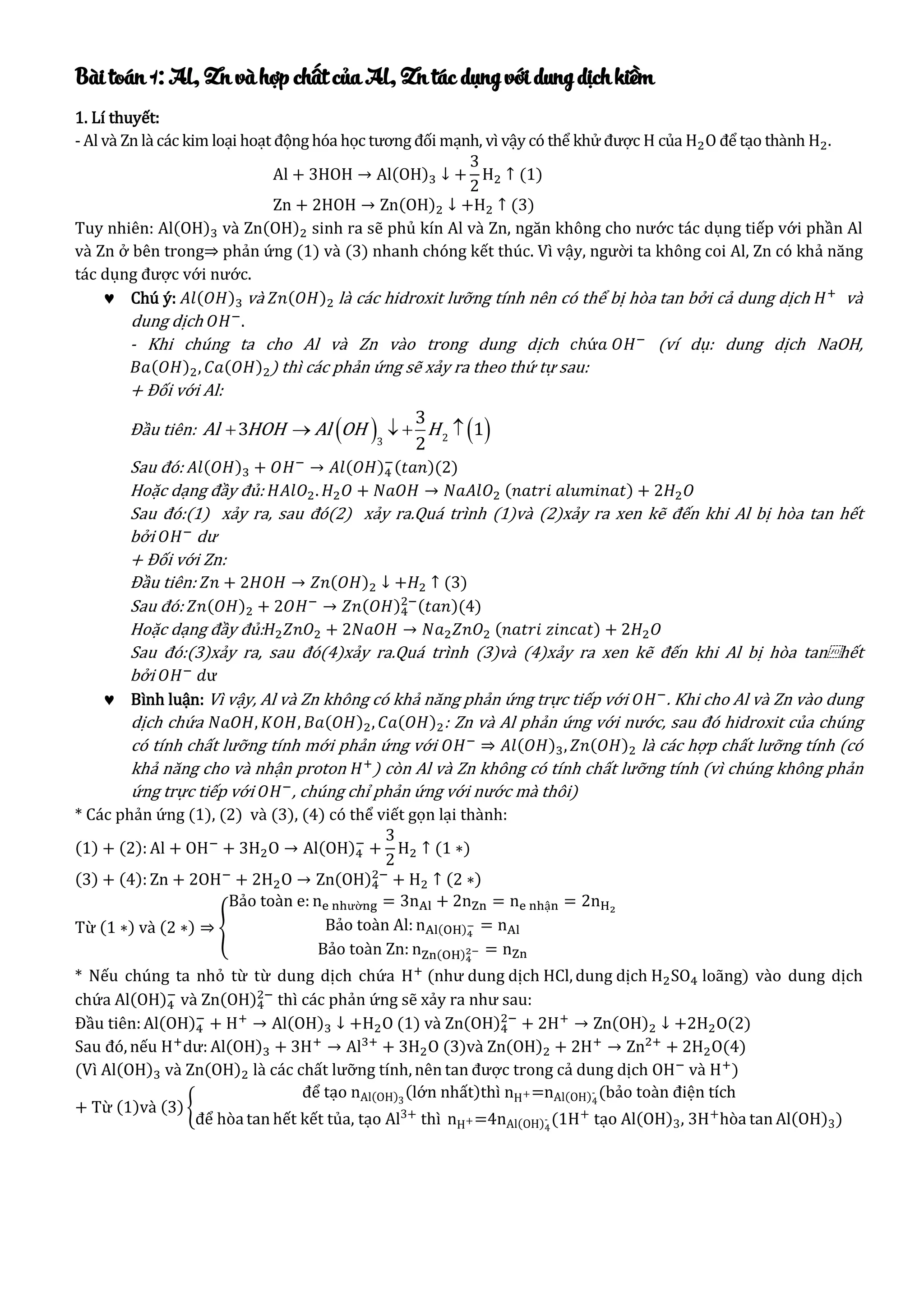 Bài toán 1: Al, Zn và hợp chất của Al, Zn tác dụng với dung dịch kiềm
1. Lí thuyết:
- Al và Zn là các kim loại hoạt động hóa học tương đối mạnh, vì vậy có thể khử được H của H2O để tạo thành H2.
Al + 3HOH → Al(OH)3 ↓ +
3
2
H2 ↑ (1)
Zn + 2HOH → Zn(OH)2 ↓ +H2 ↑ (3)
Tuy nhiên: Al(OH)3 và Zn(OH)2 sinh ra sẽ phủ kín Al và Zn, ngăn không cho nước tác dụng tiếp với phần Al
và Zn ở bên trong⇒ phản ứng (1) và (3) nhanh chóng kết thúc. Vì vậy, người ta không coi Al, Zn có khả năng
tác dụng được với nước.
 Chú ý: 𝐴𝑙(𝑂𝐻)3 và 𝑍𝑛(𝑂𝐻)2 là các hidroxit lưỡng tính nên có thể bị hòa tan bởi cả dung dịch 𝐻+
và
dung dịch 𝑂𝐻−
.
- Khi chúng ta cho Al và Zn vào trong dung dịch 𝑐ℎứ𝑎 𝑂𝐻−
(ví dụ: dung dịch NaOH,
𝐵𝑎(𝑂𝐻)2, 𝐶𝑎(𝑂𝐻)2) thì các phản ứng sẽ xảy ra theo thứ tự sau:
+ Đối với Al:
Đầu tiên:    Al HOH Al OH H    23
3
3 1
2
Sau đó: 𝐴𝑙(𝑂𝐻)3 + 𝑂𝐻−
→ 𝐴𝑙(𝑂𝐻)4
−(𝑡𝑎𝑛)(2)
Hoặc dạng đầy đủ: 𝐻𝐴𝑙𝑂2. 𝐻2 𝑂 + 𝑁𝑎𝑂𝐻 → 𝑁𝑎𝐴𝑙𝑂2 (𝑛𝑎𝑡𝑟𝑖 𝑎𝑙𝑢𝑚𝑖𝑛𝑎𝑡) + 2𝐻2 𝑂
Sau đó:(1) xảy ra, sau đó(2) xảy ra.Quá trình (1)và (2)xảy ra xen kẽ đến khi Al bị hòa tan hết
bởi 𝑂𝐻−
dư
+ Đối với Zn:
Đầu tiên: 𝑍𝑛 + 2𝐻𝑂𝐻 → 𝑍𝑛(𝑂𝐻)2 ↓ +𝐻2 ↑ (3)
Sau đó: 𝑍𝑛(𝑂𝐻)2 + 2𝑂𝐻−
→ 𝑍𝑛(𝑂𝐻)4
2−(𝑡𝑎𝑛)(4)
Hoặc dạng đầy đủ: 𝐻2 𝑍𝑛𝑂2 + 2𝑁𝑎𝑂𝐻 → 𝑁𝑎2 𝑍𝑛𝑂2 (𝑛𝑎𝑡𝑟𝑖 𝑧𝑖𝑛𝑐𝑎𝑡) + 2𝐻2 𝑂
Sau đó:(3)xảy ra, sau đó(4)xảy ra.Quá trình (3)và (4)xảy ra xen kẽ đến khi Al bị hòa tan⁡hết
bởi 𝑂𝐻−
𝑑ư
 Bình luận: Vì vậy, Al và Zn không có khả năng phản ứng trực tiếp với 𝑂𝐻−
. Khi cho Al và Zn vào dung
dịch chứa 𝑁𝑎𝑂𝐻, 𝐾𝑂𝐻, 𝐵𝑎(𝑂𝐻)2, 𝐶𝑎(𝑂𝐻)2: Zn và Al phản ứng với nước, sau đó hidroxit của chúng
có tính chất lưỡng tính mới phản ứng với 𝑂𝐻−
⇒ 𝐴𝑙(𝑂𝐻)3, 𝑍𝑛(𝑂𝐻)2 là các hợp chất lưỡng tính (có
khả năng cho và nhận proton 𝐻+
) còn Al và Zn không có tính chất lưỡng tính (vì chúng không phản
ứng trực tiếp với 𝑂𝐻−
, chúng chỉ phản ứng với nước mà thôi)
* Các phản ứng (1), (2) và (3), (4) có thể viết gọn lại thành:
(1) + (2): Al + OH−
+ 3H2O → Al(OH)4
−
+
3
2
H2 ↑ (1 ∗)
(3) + (4): Zn + 2OH−
+ 2H2O → Zn(OH)4
2−
+ H2 ↑ (2 ∗)
Từ (1 ∗) và (2 ∗) ⇒ {
Bảo toàn e: ne nhường = 3nAl + 2nZn = ne nhận = 2nH2
Bảo toàn Al: nAl(OH)4
− = nAl
Bảo toàn Zn: nZn(OH)4
2− = nZn
* Nếu chúng ta nhỏ từ từ dung dịch chứa H+
(như dung dịch HCl, dung dịch H2SO4 loãng) vào dung dịch
chứa Al(OH)4
−
và Zn(OH)4
2−
thì các phản ứng sẽ xảy ra như sau:
Đầu tiên:Al(OH)4
−
+ H+
→ Al(OH)3 ↓ +H2O (1) và Zn(OH)4
2−
+ 2H+
→ Zn(OH)2 ↓ +2H2O(2)
Sau đó, nếu H+
dư: Al(OH)3 + 3H+
→ Al3+
+ 3H2O (3)và Zn(OH)2 + 2H+
→ Zn2+
+ 2H2O(4)
(Vì Al(OH)3 và Zn(OH)2 là các chất lưỡng tính, nên tan được trong cả dung dịch OH−
và H+
)
+ Từ (1)và (3) {
để tạo nAl(OH)3
(lớn nhất)thì nH+=nAl(OH)4
- (bảo toàn điện tích
để hòa tan hết kết tủa, tạo Al3+
thì nH+=4nAl(OH)4
- (1H+
tạo Al(OH)3, 3H+
hòa tan Al(OH)3)
 