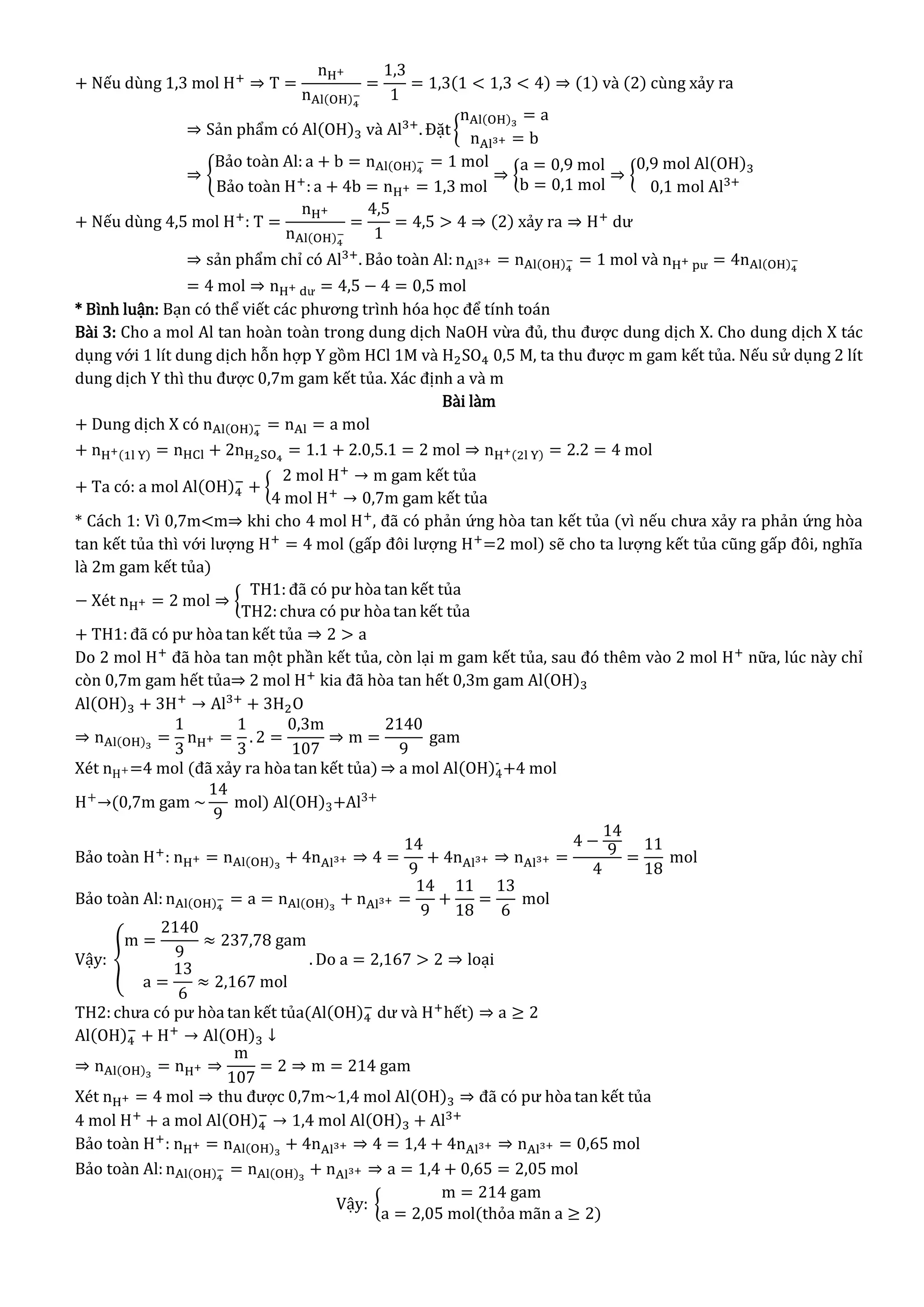 + Nếu dùng 1,3 mol H+
⇒ T =
nH+
nAl(OH)4
−
=
1,3
1
= 1,3(1 < 1,3 < 4) ⇒ (1) và (2) cùng xảy ra
⇒ Sản phẩm có Al(OH)3 và Al3+
. Đặt {
nAl(OH)3
= a
nAl3+ = b
⇒ {
Bảo toàn Al: a + b = nAl(OH)4
− = 1 mol
Bảo toàn H+
: a + 4b = nH+ = 1,3 mol
⇒ {
a = 0,9 mol
b = 0,1 mol
⇒ {
0,9 mol Al(OH)3
0,1 mol Al3+
+ Nếu dùng 4,5 mol H+
: T =
nH+
nAl(OH)4
−
=
4,5
1
= 4,5 > 4 ⇒ (2) xảy ra ⇒ H+
dư
⇒ sản phẩm chỉ có Al3+
. Bảo toàn Al: nAl3+ = nAl(OH)4
− = 1 mol và nH+ pư = 4nAl(OH)4
−
= 4 mol ⇒ nH+ dư = 4,5 − 4 = 0,5 mol
* Bình luận: Bạn có thể viết các phương trình hóa học để tính toán
Bài 3: Cho a mol Al tan hoàn toàn trong dung dịch NaOH vừa đủ, thu được dung dịch X. Cho dung dịch X tác
dụng với 1 lít dung dịch hỗn hợp Y gồm HCl 1M và H2SO4 0,5 M, ta thu được m gam kết tủa. Nếu sử dụng 2 lít
dung dịch Y thì thu được 0,7m gam kết tủa. Xác định a và m
Bài làm
+ Dung dịch X có nAl(OH)4
− = nAl = a mol
+ nH+(1l Y) = nHCl + 2nH2SO4
= 1.1 + 2.0,5.1 = 2 mol ⇒ nH+(2l Y) = 2.2 = 4 mol
+ Ta có: a mol Al(OH)4
−
+ {
2 mol H+
→ m gam kết tủa
4 mol H+
→ 0,7m gam kết tủa
* Cách 1: Vì 0,7m<m⇒ khi cho 4 mol H+
, đã có phản ứng hòa tan kết tủa (vì nếu chưa xảy ra phản ứng hòa
tan kết tủa thì với lượng H+
= 4 mol (gấp đôi lượng H+
=2 mol) sẽ cho ta lượng kết tủa cũng gấp đôi, nghĩa
là 2m gam kết tủa)
− Xét nH+ = 2 mol ⇒ {
TH1: đã có pư hòa tan kết tủa
TH2:chưa có pư hòa tan kết tủa
+ TH1:đã có pư hòa tan kết tủa ⇒ 2 > a
Do 2 mol H+
đã hòa tan một phần kết tủa, còn lại m gam kết tủa, sau đó thêm vào 2 mol H+
nữa, lúc này chỉ
còn 0,7m gam hết tủa⇒ 2 mol H+
kia đã hòa tan hết 0,3m gam Al(OH)3
Al(OH)3 + 3H+
→ Al3+
+ 3H2O
⇒ nAl(OH)3
=
1
3
nH+ =
1
3
. 2 =
0,3m
107
⇒ m =
2140
9
gam
Xét nH+=4 mol (đã xảy ra hòa tan kết tủa) ⇒ a mol Al(OH)4
-
+4 mol
H+
→(0,7m gam ~
14
9
mol) Al(OH)3+Al3+
Bảo toàn H+
: nH+ = nAl(OH)3
+ 4nAl3+ ⇒ 4 =
14
9
+ 4nAl3+ ⇒ nAl3+ =
4 −
14
9
4
=
11
18
mol
Bảo toàn Al: nAl(OH)4
− = a = nAl(OH)3
+ nAl3+ =
14
9
+
11
18
=
13
6
mol
Vậy: {
m =
2140
9
≈ 237,78 gam
a =
13
6
≈ 2,167 mol
. Do a = 2,167 > 2 ⇒ loại
TH2:chưa có pư hòa tan kết tủa(Al(OH)4
−
dư và H+
hết) ⇒ a ≥ 2
Al(OH)4
−
+ H+
→ Al(OH)3 ↓
⇒ nAl(OH)3
= nH+ ⇒
m
107
= 2 ⇒ m = 214 gam
Xét nH+ = 4 mol ⇒ thu được 0,7m~1,4 mol Al(OH)3 ⇒ đã có pư hòa tan kết tủa
4 mol H+
+ a mol Al(OH)4
−
→ 1,4 mol Al(OH)3 + Al3+
Bảo toàn H+
: nH+ = nAl(OH)3
+ 4nAl3+ ⇒ 4 = 1,4 + 4nAl3+ ⇒ nAl3+ = 0,65 mol
Bảo toàn Al: nAl(OH)4
− = nAl(OH)3
+ nAl3+ ⇒ a = 1,4 + 0,65 = 2,05 mol
Vậy: {
m = 214 gam
a = 2,05 mol(thỏa mãn a ≥ 2)
 