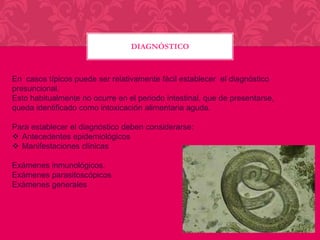 DIAGNÓSTICO

En casos típicos puede ser relativamente fácil establecer el diagnóstico
presuncional.
Esto habitualmente no ocurre en el periodo intestinal, que de presentarse,
queda identificado como intoxicación alimentaria aguda.
Para establecer el diagnóstico deben considerarse:
 Antecedentes epidemiológicos
 Manifestaciones clínicas
Exámenes inmunológicos.
Exámenes parasitoscópicos
Exámenes generales

 