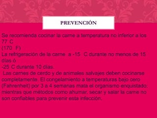 PREVENCIÓN
Se recomienda cocinar la carne a temperatura no inferior a los
77 C
(170 F)
La refrigeración de la carne a -15 C durante no menos de 15
días ó
-25 C durante 10 días.
Las carnes de cerdo y de animales salvajes deben cocinarse
completamente. El congelamiento a temperaturas bajo cero
(Fahrenheit) por 3 a 4 semanas mata el organismo enquistado;
mientras que métodos como ahumar, secar y salar la carne no
son confiables para prevenir esta infección.

 